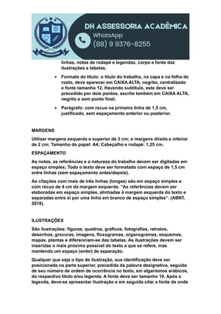 linhas, notas de rodapé e legendas, corpo e fonte das
ilustrações e tabelas.
 Formato do título: o título do trabalho, na capa e na folha de
rosto, deve aparecer em CAIXA ALTA, negrito, centralizado
e fonte tamanho 12. Havendo subtítulo, este deve ser
precedido por dois pontos, escrito também em CAIXA ALTA,
negrito e sem ponto final;
 Parágrafo: com recuo na primeira linha de 1,5 cm,
justificado, sem espaçamento anterior ou posterior.
MARGENS
Utilizar margens esquerda e superior de 3 cm; e margens direita e inferior
de 2 cm; Tamanho do papel: A4; Cabeçalho e rodapé: 1,25 cm.
ESPAÇAMENTO
As notas, as referências e a natureza do trabalho devem ser digitadas em
espaço simples; Todo o texto deve ser formatado com espaço de 1,5 cm
entre linhas (sem espaçamento antes/depois).
As citações com mais de três linhas (longas) são em espaço simples e
com recuo de 4 cm da margem esquerda. “As referências devem ser
elaboradas em espaço simples, alinhadas à margem esquerda do texto e
separadas entre si por uma linha em branco de espaço simples”. (ABNT,
2018).
ILUSTRAÇÕES
São ilustrações: figuras, quadros, gráficos, fotografias, retratos,
desenhos, gravuras, imagens, fluxogramas, organogramas, esquemas,
mapas, plantas e diferenciam-se das tabelas. As ilustrações devem ser
inseridas o mais próximo possível do texto a que se refere, mas
mantendo um espaço (enter) de separação.
Qualquer que seja o tipo de ilustração, sua identificação deve ser
posicionada na parte superior, precedida da palavra designativa, seguida
de seu número de ordem de ocorrência no texto, em algarismos arábicos,
do respectivo título e/ou legenda. A fonte deve ser tamanho 10. Após a
legenda, deve-se apresentar ilustração e em seguida citar a fonte de onde
 