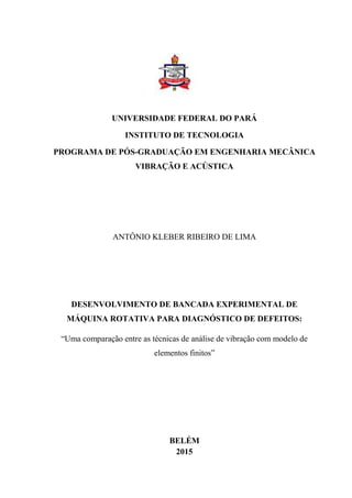 UNIVERSIDADE FEDERAL DO PARÁ
INSTITUTO DE TECNOLOGIA
PROGRAMA DE PÓS-GRADUAÇÃO EM ENGENHARIA MECÂNICA
VIBRAÇÃO E ACÚSTICA
ANTÔNIO KLEBER RIBEIRO DE LIMA
DESENVOLVIMENTO DE BANCADA EXPERIMENTAL DE
MÁQUINA ROTATIVA PARA DIAGNÓSTICO DE DEFEITOS:
“Uma comparação entre as técnicas de análise de vibração com modelo de
elementos finitos”
BELÉM
2015
 