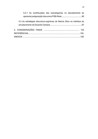 10
5.2.1 As contribuições das subcategorias no desvelamento da
aparente justaposição discursiva PSB-Rede ....................................90
5.3 As estratégias discursivo-cognitivas de Marina Silva na interface do
emudecimento de Eduardo Campos .........................................................97
5. CONSIDERAÇÕES FINAIS ................................................................. 103
REFERÊNCIAS...............................................................................................105
ANEXOS .........................................................................................................108
 