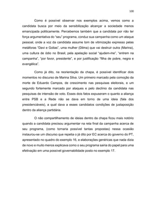 100
Como é possível observar nos exemplos acima, vemos como a
candidata busca por meio da sensibilização alcançar a sociedade menos
emancipada politicamente. Percebemos também que a candidata por não ter
força argumentativa do “seu” programa, conduz sua campanha como um ataque
pessoal, onde a voz da candidata assume tom de vitimização expresso pelas
metáforas “Davi e Golias”, uma mulher (Dilma) que vai destruir outra (Marina),
uma cultura de ódio no Brasil, pela apelação social “ajudem-me”, “entrem na
campanha”, “por favor, presidente”, e por justificação “filha de pobre, negra e
evangélica”.
Como já dito, na reorientação da chapa, é possível identificar dois
momentos no discurso de Marina Silva. Um primeiro marcado pela comoção da
morte de Eduardo Campos, de crescimento nas pesquisas eleitorais, e um
segundo fortemente marcado por ataques e pelo declínio da candidata nas
pesquisas de intensão de voto. Esses dois fatos expuseram o quanto a aliança
entre PSB e a Rede não se dava em torno de uma ideia (fala dos
presidenciáveis), a qual dava a esses candidatos condições de justaposição
dentro da aliança partidária.
O não compartilhamento de ideias dentro da chapa ficou mais notório
quando a candidata precisou argumentar na reta final da campanha acerca de
seu programa, (como tornaria possível tantas propostas) nessa ocasião
instaurou-se um discurso que repetia o já dito por EC acerca do governo do PT,
apresentado no quadro do exemplo 16, e elaborações genéricas que nada dizia
de novo e muito menos explicava como o seu programa sairia do papel para uma
efetivação em uma possível governabilidade posto no exemplo 17.
 