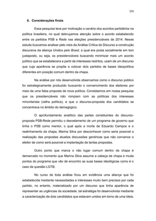 103
6. Considerações finais
Essa pesquisa teve por motivação o cenário dos acordos partidários na
política brasileira, no qual debruçamos atenção sobre o acordo estabelecido
entre os partidos PSB e Rede nas eleições presidenciáveis de 2014. Nesse
estudo buscamos analisar pelo víeis da Análise Crítica do Discurso a construção
discursiva da aliança Unidos pelo Brasil, a qual era posta socialmente em tom
justaposto, ou seja, os presidenciáveis buscando minimizar mais um acordo
político que se estabelecera a partir de interesses restritos, usam de um discurso
que cuja aparência se propõe a colocar dois partidos de bases ideopolítica
diferentes em posição comum dentro da chapa.
Na análise por nós desenvolvida observamos como o discurso público
foi estrategicamente produzido buscando o convencimento dos eleitores por
meio de uma falsa proposta de nova política. Constatamos em nossa pesquisa
que os presidenciáveis não rompiam com as políticas dos interesses
minoritarista (velha política), e que o discurso-proposta dos candidatos se
concentrava no âmbito do demagógico.
O aprofundamento analítico das partes constituintes do discurso-
proposta PSB-Rede permitiu o desvelamento de um programa de governo que
tinha o PSB como mentor, o qual após a morte de Eduardo Campos e o
realinhamento da chapa, Marina Silva por desconhecer como seria possível a
realização das propostas atualiza discussões genéricas que não convence o
eleitor de como será possível a implantação de tantas propostas.
Outro ponto que marca o não lugar comum dentro da chapa é
demarcado no momento que Marina Silva assume a cabeça de chapa e muda
pontos do programa que vão de encontro as suas bases ideológicas como é o
caso da questão LGTB.
No curso de toda análise ficou em evidência uma aliança que foi
estabelecida mediante necessidades e interesses muito bem precisos por cada
partido, no entanto, materializado por um discurso que tinha aparência de
representar as urgências da sociedade, tal estratégia foi desenvolvida mediante
a caracterização de dois candidatos que estavam unidos em torno de uma ideia,
 