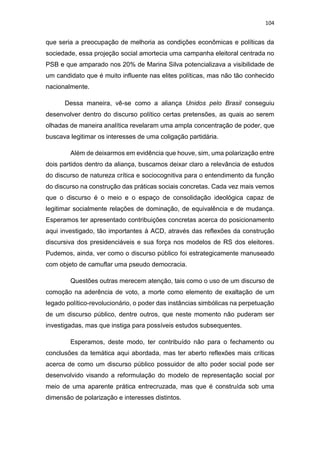 104
que seria a preocupação de melhoria as condições econômicas e políticas da
sociedade, essa projeção social amortecia uma campanha eleitoral centrada no
PSB e que amparado nos 20% de Marina Silva potencializava a visibilidade de
um candidato que é muito influente nas elites políticas, mas não tão conhecido
nacionalmente.
Dessa maneira, vê-se como a aliança Unidos pelo Brasil conseguiu
desenvolver dentro do discurso político certas pretensões, as quais ao serem
olhadas de maneira analítica revelaram uma ampla concentração de poder, que
buscava legitimar os interesses de uma coligação partidária.
Além de deixarmos em evidência que houve, sim, uma polarização entre
dois partidos dentro da aliança, buscamos deixar claro a relevância de estudos
do discurso de natureza crítica e sociocognitiva para o entendimento da função
do discurso na construção das práticas sociais concretas. Cada vez mais vemos
que o discurso é o meio e o espaço de consolidação ideológica capaz de
legitimar socialmente relações de dominação, de equivalência e de mudança.
Esperamos ter apresentado contribuições concretas acerca do posicionamento
aqui investigado, tão importantes à ACD, através das reflexões da construção
discursiva dos presidenciáveis e sua força nos modelos de RS dos eleitores.
Pudemos, ainda, ver como o discurso público foi estrategicamente manuseado
com objeto de camuflar uma pseudo democracia.
Questões outras merecem atenção, tais como o uso de um discurso de
comoção na aderência de voto, a morte como elemento de exaltação de um
legado político-revolucionário, o poder das instâncias simbólicas na perpetuação
de um discurso público, dentre outros, que neste momento não puderam ser
investigadas, mas que instiga para possíveis estudos subsequentes.
Esperamos, deste modo, ter contribuído não para o fechamento ou
conclusões da temática aqui abordada, mas ter aberto reflexões mais críticas
acerca de como um discurso público possuidor de alto poder social pode ser
desenvolvido visando a reformulação do modelo de representação social por
meio de uma aparente prática entrecruzada, mas que é construída sob uma
dimensão de polarização e interesses distintos.
 