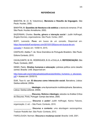 105
REFERÊNCIAS
BAKHTIN, M. (V. N. Volochinov). Marxismo e filosofia da linguagem. São
Paulo: Hucitec, 2002.
BAKHTIN, M. Questões de literatura e de estética: a teoria do romance. 5ª ed.
São Paulo: Hucitec Annablume, 2002.
BAZERMAN, Charles. Escrita, gênero e interação social / Judith Hoffnagel,
Ângela Dionísio, organizadoras. São Paulo: Cortez, 2007.
BOFF, Leonardo. Povo: em busca de um conceito. Disponível em:
https://leonardoboff.wordpress.com/2015/01/29/povo-em-busca-de-um-
conceito/ > Acesso em: 15/06/14, 2015.
CASTILHO, Ataliba T. de. Nova Gramática do Português Brasileiro. São Paulo:
Editora Contexto, 2010.
CAVALCANTE, M. M., RODRIGUES, B. B. e CIULLA, A. REFEENCIAÇÃO. São
Paulo: Contexto, 2007.
DEMO, Pedro. Direitos humanos e educação: pobreza política como desafio
central. Brasília: UnB. Disponível em:
http://www.aatr.org.br/site/uploads/publicacoes/direitos_humanos_e_educacao.
pdf > Acesso em: 22/03/15.
DIJK, Teun A. van. El discurso como interacción social. Barcelona, Lisboa:
Gedisa editorial, 2000a.
________________. Ideología: uma Aproximación multidisciplinaria. Barcelona,
Lisboa: Gedisa editorial, 2000b.
________________. Discurso, Notícia e Ideologia: estudos na Análise Crítica
do Discurso. Porto, Portugal: Campo das letras, 2005.
________________. Discurso e poder/ Judith Hoffnagel, Karina Falcone,
organização. 2. ed. – São Paulo: Contexto, 2010.
________________. Discurso e contexto: uma abordagem sociocognitiva.
Tradutor Rodolfo Ilari. São Paulo: Contexto, 2012.
FAIRCLOUGH, Norman. Discurso e mudança social: Brasília: UnB, 2001.
 