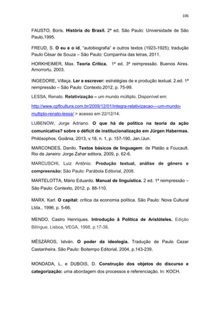 106
FAUSTO, Boris. História do Brasil. 2ª ed. São Paulo: Universidade de São
Paulo,1995.
FREUD, S. O eu e o id, “autobiografia” e outros textos (1923-1925); tradução
Paulo César de Souza – São Paulo: Companhia das letras, 2011.
HORKHEIMER, Max. Teoria Crítica. 1ª ed. 3ª reimpressão. Buenos Aires.
Amorrortu, 2003.
INGEDORE, Villaça. Ler e escrever: estratégias de e produção textual. 2.ed. 1ª
reimpressão – São Paulo: Contexto.2012, p. 75-99.
LESSA, Renato. Relativização – um mundo múltiplo. Disponível em:
http://www.cpflcultura.com.br/2009/12/01/integra-relativizacao-–-um-mundo-
multiplo-renato-lessa/ > acesso em 22/12/14.
LUBENOW, Jorge Adriano. O que há de político na teoria da ação
comunicativa? sobre o déficit de institucionalização em Jürgen Habermas.
Philósophos, Goiânia, 2013, v.18, n. 1, p. 157-190, Jan./Jun.
MARCONDES, Danilo. Textos básicos de linguagem: de Platão a Foucault.
Rio de Janeiro: Jorge Zahar editora, 2009, p. 62-6.
MARCUSCHI, Luiz Antônio. Produção textual, análise de gênero e
compreensão: São Paulo: Parábola Editorial, 2008.
MARTELOTTA, Mário Eduardo. Manual de linguística. 2 ed. 1ª reimpressão –
São Paulo: Contexto, 2012, p. 88-110.
MARX. Karl. O capital: crítica da economia política. São Paulo: Nova Cultural
Ltda., 1996, p. 5-66.
MENDO, Castro Henriques. Introdução â Política de Aristóteles. Edição
Bilíngue, Lisboa, VEGA, 1998, p.17-38.
MÉSZÁROS, István. O poder da ideologia. Tradução de Paulo Cezar
Castanheira. São Paulo: Boitempo Editorial, 2004, p.143-239.
MONDADA, L. e DUBOIS, D. Construção dos objetos do discurso e
categorização: uma abordagem dos processos e referenciação. In: KOCH.
 