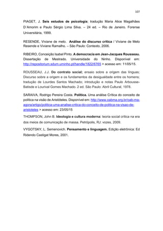 107
PIAGET, J. Seis estudos de psicologia; tradução Maria Alice Magalhães
D`Amorim e Paulo Sérgio Lima Silva. – 24 ed. – Rio de Janeiro. Forense
Universitária, 1999.
RESENDE, Viviane de melo. Análise do discurso crítica / Viviane de Melo
Resende e Viviane Ramalho. – São Paulo: Contexto, 2006.
RIBEIRO, Conceição Isabel Pinto. A democracia em Jean-Jacques Rousseau.
Dissertação de Mestrado. Universidade do Ninho. Disponível em:
http://repositorium.sdum.uminho.pt/handle/1822/6765 > acesso em: 11/05/15.
ROUSSEAU, J.J. Do contrato social; ensaio sobre a origem das línguas;
Discurso sobre a origem e os fundamentos da desigualdade entre os homens;
tradução de Lourdes Santos Machado; introdução e notas Paulo Arbousse-
Batisde e Lourival Gomes Machado. 2 ed. São Paulo: Abril Cultural, 1978.
SARAIVA, Rodrigo Pereira Costa. Política. Uma análise Crítica do conceito de
política na visão de Aristóteles. Disponível em: http://www.oabma.org.br/oab-ma-
agora/artigo/politica-uma-analise-critica-do-conceito-de-politica-na-visao-de-
aristoteles > acesso em: 23/05/15
THOMPSON, John B. Ideologia e cultura moderna: teoria social crítica na era
dos meios de comunicação de massa. Petrópolis, RJ: vozes, 2009.
VYGOTSKY, L. Semenovich. Pensamento e linguagem. Edição eletrônica: Ed
Ridendo Castigat Mores, 2001.
 