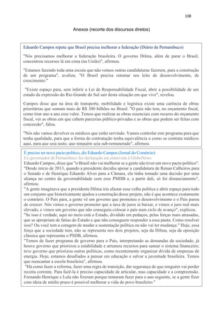 108
Anexos (recorte dos discursos diretos)
Eduardo Campos repete que Brasil precisa melhorar a federação (Diário de Pernambuco)
"Nós precisamos melhorar a federação brasileira. O governo Dilma, além de parar o Brasil,
concentrou recursos lá em cima (na União)", afirmou.
"Estamos fazendo toda uma escuta que não vemos outras candidaturas fazerem, para a construção
de um programa", avaliou. "O Brasil precisa retomar seu leito de desenvolvimento, de
crescimento."
"Existe espaço para, sem inferir a Lei de Responsabilidade Fiscal, abrir a possibilidade de um
estado da expressão do Rio Grande do Sul sair desta situação em que vive", revelou.
Campos disse que na área de transporte, mobilidade e logística existe uma carência de obras
prioritárias que somam mais de R$ 300 bilhões no Brasil. "O país não tem, no orçamento fiscal,
como tirar ano a ano esse valor. Temos que realizar as obras essenciais com recurso do orçamento
fiscal, ver as obras em que cabem parcerias público-privadas e as obras que podem ser feitas com
concessão", falou.
"Nós não vamos devolver os médicos que estão servindo. Vamos controlar este programa para que
tenha qualidade, para que a forma de contratação tenha equivalência a como se contrata médicos
aqui, para que seja justo, que ninguém seja sub-remunerado", afirmou.
É preciso ter novo pacto político, diz Eduardo Campos (Jornal do Comércio)
Ex-governador de Pernambuco fez declaração em entrevista à GloboNews
Eduardo Campos, disse que "o Brasil não vai melhorar se a gente não tiver um novo pacto político".
"Desde início de 2013, quando a presidente decidiu apoiar a candidatura de Renan Calheiros para
o Senado e de Henrique Eduardo Alves para a Câmara, ela tinha tomado uma decisão por uma
aliança no centro da governabilidade com esse PMDB e, a partir dali, só foi distanciamento",
afirmou.
"A gente imaginava que a presidente Dilma iria afastar essa velha política e abrir espaço para todo
um conjunto que historicamente ajudou a construção desse projeto, não é que acontece exatamente
o contrário. O País para, a gente vê um governo que prometeu o desenvolvimento e o País parou
de crescer. Nós vimos o governo prometer que a taxa de juros ia baixar, e vimos o juro real mais
elevado, e vimos um governo que não conseguiu colocar o país num ciclo de avanço", explicou.
"Se isso é verdade, aqui no meio está o Estado, dividido em pedaços, pelas forças mais atrasadas,
que se apropriam de fatias do Estado e que não conseguem responder a essa pauta. Como resolver
isso? Ou você tem a coragem de mudar a sustentação política ou não vai ter mudança." Hoje, essa
força que a sociedade tem, não se representa nos dois projetos, seja da Dilma, seja da oposição
clássica que representa o PSDB, afirmou.
"Temos de fazer programa de governo para o País, interpretando as demandas da sociedade, já
houve governo que priorizou a estabilidade e arrumou recursos para sanear o sistema financeiro;
teve governo que priorizou outras políticas, como recentemente organizar dívida de empresas de
energia. Hoje, estamos desafiados a pensar em educação e salvar a juventude brasileira. Temos
que reencantar a escola brasileira", afirmou.
"Há como fazer a reforma, fazer uma regra de transição, dar segurança de que ninguém vai perder
receita corrente. Para fazê-la é preciso capacidade de articular, mas capacidade e a compreensão.
Fernando Henrique e Lula não fizeram porque tentaram fazer para o ano seguinte, se a gente fizer
com ideia de médio prazo é possível melhorar a vida do povo brasileiro."
 