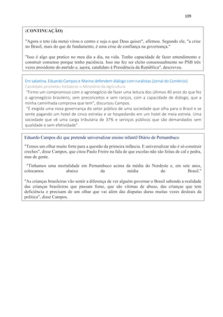109
(CONTINUAÇÃO)
"Agora o teto (da meta) virou o centro e seja o que Deus quiser", afirmou. Segundo ele, "a crise
no Brasil, mais do que de fundamento, é uma crise de confiança na governança."
"Isso é algo que pratico no meu dia a dia, na vida. Tenho capacidade de fazer entendimento e
construir consenso porque tenho paciência. Isso me fez ser eleito consensualmente no PSB três
vezes presidente do partido e, agora, candidato à Presidência da República", descreveu.
Em sabatina, Eduardo Campos e Marina defendem diálogo com ruralistas (Jornal do Comércio)
Candidato prometeu fortalecer o Ministério da Agricultura
“Firmo um compromisso com o agronegócio de fazer uma leitura dos últimos 40 anos do que fez
o agronegócio brasileiro, sem preconceitos e sem ranços, com a capacidade de diálogo, que a
minha caminhada comprova que tem”, discursou Campos.
“É exigida uma nova governança do setor público de uma sociedade que olha para o Brasil e se
sente pagando um hotel de cinco estrelas e se hospedando em um hotel de meia estrela. Uma
sociedade que vê uma carga tributária de 37% e serviços públicos que são demandados sem
qualidade e sem efetividade”.
Eduardo Campos diz que pretende universalizar ensino infantil Diário de Pernambuco
"Temos um olhar muito forte para a questão da primeira infância. E universalizar não é só construir
creches", disse Campos, que citou Paulo Freire na fala de que escolas não são feitas de cal e pedra,
mas de gente.
"Tínhamos uma mortalidade em Pernambuco acima da média do Nordeste e, em sete anos,
colocamos abaixo da média do Brasil."
"As crianças brasileiras vão sentir a diferença de ver alguém governar o Brasil sabendo a realidade
das crianças brasileiras que passam fome, que são vítimas de abuso, das crianças que tem
deficiência e precisam de um olhar que vai além das disputas duras muitas vezes desleais da
política", disse Campos.
 