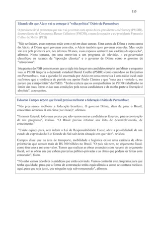 110
Eduardo diz que Aécio vai se entregar à "velha política" Diário de Pernambuco
O presidenciável prometeu que não vai governar com apoio do ex-presidente José Sarney (PMDB),
do presidente do Congresso, Renan Calheiros (PMDB), e nem do senador e ex-presidente Fernando
Collor de Mello (PTB)
"Não se iludam, essas raposas estão com o pé em duas canoas. Uma canoa da Dilma e outra canoa
do Aécio. A Dilma quer governar com eles, o Aécio também quer governar com eles. Mas vocês
vão ver pela primeira vez, nos últimos 20 anos, essas raposas sentarem nas cadeiras da oposição",
afirmou. Nesta semana, em uma entrevista a um programa de televisão, o ex-governador
classificou os tucanos de "oposição clássica" e o governo de Dilma como o governo de
"retrocessos".
Integrantes do PSB comentavam que a sigla iria lançar um candidato próprio em Minas e enquanto
isso, o PSDB lançaria o deputado estadual Daniel Coelho (PSDB) como candidato ao Executivo
em Pernambuco, mas a questão foi encerrada por Aécio em uma entrevista à uma rádio local onde
reafirmou que a tendência do partido era apoiar Paulo Câmara e que "essa era a vontade e, me
parece que é majoritária" do PSDB. "Tenho certeza que os companheiros do PSDB trabalharão no
limite das suas forças e das suas condições pela nossa candidatura e da minha parte a liberação é
absoluta", acrescentou.
Eduardo Campos repete que Brasil precisa melhorar a federação Diário de Pernambuco
"Nós precisamos melhorar a federação brasileira. O governo Dilma, além de parar o Brasil,
concentrou recursos lá em cima (na União)", afirmou.
"Estamos fazendo toda uma escuta que não vemos outras candidaturas fazerem, para a construção
de um programa", avaliou. "O Brasil precisa retomar seu leito de desenvolvimento, de
crescimento."
"Existe espaço para, sem inferir a Lei de Responsabilidade Fiscal, abrir a possibilidade de um
estado da expressão do Rio Grande do Sul sair desta situação em que vive", revelou.
Campos disse que na área de transporte, mobilidade e logística existe uma carência de obras
prioritárias que somam mais de R$ 300 bilhões no Brasil. "O país não tem, no orçamento fiscal,
como tirar ano a ano esse valor. Temos que realizar as obras essenciais com recurso do orçamento
fiscal, ver as obras em que cabem parcerias público-privadas e as obras que podem ser feitas com
concessão", falou.
"Nós não vamos devolver os médicos que estão servindo. Vamos controlar este programa para que
tenha qualidade, para que a forma de contratação tenha equivalência a como se contrata médicos
aqui, para que seja justo, que ninguém seja sub-remunerado", afirmou.
 
