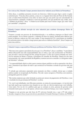 111
Em visita ao Sul, Eduardo Campos promete desenvolver indústria naval Diário de Pernambuco
Além disso, o candidato prometeu investir em ferrovias e hidrovias para ligar o porto à região
central do país. "Uma das obras centrais, a meu ver, é a ligação ferroviária do Porto do Rio Grande
com o Centro-Oeste brasileiro. Essa obra vai fazer com que esse porto seja um concentrador de
carga brasileira, ajudando a melhorar o custo da agricultura, dos que produzem soja, milho, arroz
e também da pecuária", disse. "A Hidrovia do Guaíba para trazer muitas cargas que estão vindo
por caminhão", completou.
Eduardo Campos defende inovação do setor industrial para combater desemprego Diário de
Pernambuco
“Estamos vivendo um processo de desindustrialização, e os melhores empregos no Brasil estão
sendo perdidos. Só no último semestre, a indústria de bens de capital, formada pelas fábricas que
fazem as fábricas, reduziu em 30% suas vendas. É uma situação de UTI, e precisamos ter medidas
de curtíssimo prazo e de médio e longo prazos para salvar a indústria brasileira”, disse Campos em
entrevista coletiva.
”Uma boa governança macroeconômica colocará o câmbio no lugar certo”
Eduardo Campos responsabiliza Dilma por problemas da Petrobras Diário de Pernambuco
"Não tem como separar a presidente da crise que vive a Petrobras", disse o candidato. "A presidente
Dilma (Rousseff) tem toda responsabilidade não só sobre o que está acontecendo na Petrobras,
mas em todo o setor de energia do País, porque há quase 12 anos ela é quem comanda esse setor.
Ela foi ministra de Minas e Energia e presidente do conselho da Petrobras. Depois de oito anos
nessa posição, ela, como presidente da República, nomeou um novo conselho e os dirigentes todos
da Petrobras", afirmou.
"A responsabilidade objetiva sobre quem cometeu algum malfeito ou não as apurações vão dizer,
mas é lamentável que depois de tudo o que aconteceu na Petrobras a atitude do governo não seja
outra", avaliou.
"A atitude que estávamos esperando neste momento era falar a verdade, deixar que a verdade
pudesse ajudar na recuperação da Petrobras. Nós não vamos recuperar a Petrobras com mentiras,
protegendo quem fez errado."
"São muitas empresas que estão fechando as portas por atrasos de pagamentos da Petrobras, é esse
o resultado da má governança da Petrobras", avaliou.
"Aí, você é um trabalhador, tem filho para sustentar, as contas de casa para pagar, e vê na televisão
que tudo aquilo que ocasionou essa situação na sua vida, na vida da empresa que você trabalha,
virou teatro. Em vez de vir a público para que se corrijam os erros, pessoas do governo estão
treinando teatro para, em vez de apurar, colocar uma cortina de fumaça, isso é uma vergonha."
"Imagina se um governo que não fosse do PT estivesse fazendo isso, o que o PT não estaria
fazendo, imagina se fosse no governo do (ex-presidente) Fernando Henrique (Cardoso, do PSDB)"
provocou. "Nós não lutamos a vida inteira, em todos os movimentos sociais, na luta pela
democracia e pela liberdade, para constituir um governo para fazer isso."
 