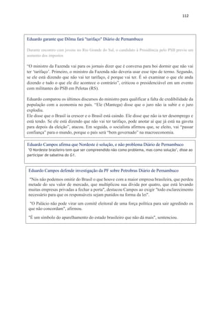 112
Eduardo garante que Dilma fará "tarifaço" Diário de Pernambuco
Durante encontro com jovens no Rio Grande do Sul, o candidato à Presidência pelo PSB previu um
aumento dos impostos
“O ministro da Fazenda vai para os jornais dizer que é conversa para boi dormir que não vai
ter ‘tarifaço’. Primeiro, o ministro da Fazenda não deveria usar esse tipo de termo. Segundo,
se ele está dizendo que não vai ter tarifaço, é porque vai ter. É só examinar o que ele anda
dizendo e tudo o que ele diz acontece o contrário”, criticou o presidenciável em um evento
com militantes do PSB em Pelotas (RS).
Eduardo comparou os últimos discursos do ministro para qualificar a falta de credibilidade da
população com a economia no país. “Ele (Mantega) disse que o juro não ia subir e o juro
explodiu.
Ele disse que o Brasil ia crescer e o Brasil está caindo. Ele disse que não ia ter desemprego e
está tendo. Se ele está dizendo que não vai ter tarifaço, pode anotar aí que já está na gaveta
para depois da eleição”, atacou. Em seguida, o socialista afirmou que, se eleito, vai “passar
confiança” para o mundo, porque o país será “bem governado” na macroeconomia.
Eduardo Campos afirma que Nordeste é solução, e não problema Diário de Pernambuco
"O Nordeste brasileiro tem que ser compreendido não como problema, mas como solução", disse ao
participar de sabatina do G1.
Eduardo Campos defende investigação da PF sobre Petrobras Diário de Pernambuco
"Nós não podemos omitir do Brasil o que houve com a maior empresa brasileira, que perdeu
metade do seu valor de mercado, que multiplicou sua dívida por quatro, que está levando
muitas empresas privadas a fechar a porta", destacou Campos ao exigir "todo esclarecimento
necessário para que os responsáveis sejam punidos na forma da lei".
"O Palácio não pode virar um comitê eleitoral de uma força política para sair agredindo os
que não concordam", afirmou.
"É um símbolo do aparelhamento do estado brasileiro que não dá mais", sentenciou.
 