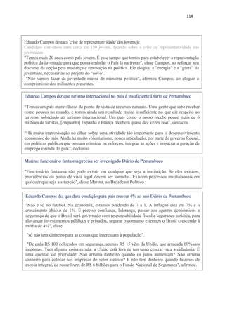 114
Eduardo Campos destaca 'crise de representatividade' dos jovens jc
Candidato conversou com cerca de 150 jovens, falando sobre a crise de representatividade das
juventudes
"Temos mais 20 anos como país jovem. É esse tempo que temos para estabelecer a representação
política da juventude para que possa embalar o País lá na frente", disse Campos, ao reforçar seu
discurso da opção pela mudança e renovação na política. Ele elogiou a "energia" e a "garra" da
juventude, necessárias ao projeto do "novo".
"Não vamos fazer da juventude massa de manobra política", afirmou Campos, ao elogiar o
compromisso dos militantes presentes.
Eduardo Campos diz que turismo internacional no país é insuficiente Diário de Pernambuco
“Temos um país maravilhoso do ponto de vista de recursos naturais. Uma gente que sabe receber
como poucos no mundo, e temos ainda um resultado muito insuficiente no que diz respeito ao
turismo, sobretudo ao turismo internacional. Um país como o nosso recebe pouco mais de 6
milhões de turistas, [enquanto] Espanha e França recebem quase dez vezes isso”, destacou.
“Há muita improvisação no olhar sobre uma atividade tão importante para o desenvolvimento
econômico do país. Ainda há muito voluntarismo, pouca articulação, por parte do governo federal,
em políticas públicas que possam otimizar os esforços, integrar as ações e impactar a geração de
emprego e renda do país”, declarou.
Marina: funcionário fantasma precisa ser investigado Diário de Pernambuco
"Funcionário fantasma não pode existir em qualquer que seja a instituição. Se eles existem,
providências do ponto de vista legal devem ser tomadas. Existem processos institucionais em
qualquer que seja a situação", disse Marina, ao Broadcast Político.
Eduardo Campos diz que dará condição para país crescer 4% ao ano Diário de Pernambuco
"Não é só no futebol. Na economia, estamos perdendo de 7 a 1. A inflação está em 7% e o
crescimento abaixo de 1%. É preciso confiança, liderança, passar aos agentes econômicos a
segurança de que o Brasil será governado com responsabilidade fiscal e segurança jurídica, para
alavancar investimentos públicos e privados, segurar o consumo e termos o Brasil crescendo à
média de 4%", disse
"só não tem dinheiro para as coisas que interessam à população".
"De cada R$ 100 colocados em segurança, apenas R$ 15 vêm da União, que arrecada 60% dos
impostos. Tem alguma coisa errada: a União está fora de um tema central para a cidadania. É
uma questão de prioridade. Não arruma dinheiro quando os juros aumentam? Não arruma
dinheiro para colocar nas empresas do setor elétrico? E não tem dinheiro quando falamos de
escola integral, de passe livre, de R$ 6 bilhões para o Fundo Nacional de Segurança", afirmou.
 