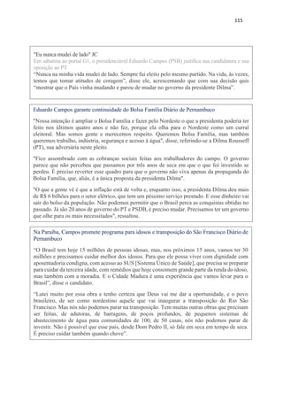 115
"Eu nunca mudei de lado" JC
Em sabatina ao portal G1, o presidenciável Eduardo Campos (PSB) justifica sua candidatura e sua
oposição ao PT
“Nunca na minha vida mudei de lado. Sempre fui eleito pelo mesmo partido. Na vida, às vezes,
temos que tomar atitudes de coragem”, disse ele, acrescentando que com sua decisão quis
“mostrar que o País vinha mudando e parou de mudar no governo da presidente Dilma”.
Eduardo Campos garante continuidade do Bolsa Família Diário de Pernambuco
"Nossa intenção é ampliar o Bolsa Família e fazer pelo Nordeste o que a presidenta poderia ter
feito nos últimos quatro anos e não fez, porque ela olha para o Nordeste como um curral
eleitoral. Mas somos gente e merecemos respeito. Queremos Bolsa Família, mas também
queremos trabalho, indústria, segurança e acesso à água", disse, referindo-se a Dilma Rousseff
(PT), sua adversária neste pleito.
"Fico assombrado com as cobranças sociais feitas aos trabalhadores do campo. O governo
parece que não percebeu que passamos por três anos de seca em que o que foi investido se
perdeu. É preciso reverter esse quadro para que o governo não viva apenas da propaganda do
Bolsa Família, que, aliás, é a única proposta da presidenta Dilma".
"O que a gente vê é que a inflação está de volta e, enquanto isso, a presidenta Dilma deu mais
de R$ 6 bilhões para o setor elétrico, que tem um péssimo serviço prestado. E esse dinheiro vai
sair do bolso da população. Não podemos permitir que o Brasil perca as conquistas obtidas no
passado. Já são 20 anos de governo do PT e PSDB, é preciso mudar. Precisamos ter um governo
que olhe para os mais necessitados", ressaltou.
Na Paraíba, Campos promete programa para idosos e transposição do São Francisco Diário de
Pernambuco
“O Brasil tem hoje 15 milhões de pessoas idosas, mas, nos próximos 15 anos, vamos ter 30
milhões e precisamos cuidar melhor dos idosos. Para que ele possa viver com dignidade com
aposentadoria condigna, com acesso ao SUS [Sistema Único de Saúde], que precisa se preparar
para cuidar da terceira idade, com remédios que hoje consomem grande parte da renda do idoso,
mas também com a moradia. E o Cidade Madura é uma experiência que vamos levar para o
Brasil”, disse o candidato.
“Lutei muito por essa obra e tenho certeza que Deus vai me dar a oportunidade, e o povo
brasileiro, de ser como nordestino aquele que vai inaugurar a transposição do Rio São
Francisco. Mas nós não podemos parar na transposição. Tem muitas outras obras que precisam
ser feitas, de adutoras, de barragens, de poços profundos, de pequenos sistemas de
abastecimento de água para comunidades de 100, de 50 casas, nós não podemos parar de
investir. Não é possível que esse país, desde Dom Pedro II, só fale em seca em tempo de seca.
É preciso cuidar também quando chove”.
 