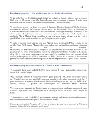116
Eduardo Campos volta a criticar atual forma de governo Diário de Pernambuco
"O que se faz hoje em Brasília é um pacto que divide pedaços do Estado e alianças com adversários
históricos. Na Alemanha, os partidos fazem alianças, mas em torno de programas. É assim que o
Brasil tem de fazer: alianças em torno de um pensamento", disse o candidato.
"O modelo que aí está vem desde o governo de Fernando Henrique Cardoso (PSDB), depois no
segundo governo Lula (PT) ficou mais evidente com o caso do 'Mensalão' e agora se imaginava que
a presidente Dilma fosse quebrá-lo. Mas o que ela fez foi se entregar a esse tipo de modelo, o que
não permite ao Brasil viver o encontro com essa energia renovadora da sociedade", afirmou o
candidato. "Eu e Marina Silva, candidata a vice em nossa chapa, oferecermos ao Brasil a
possibilidade de ser a única candidatura que dialoga com essa energia."
"A visão econômica mais parecida com a de Aécio é a que a presidente Dilma colocou em seu
partido. Tanto PSDB quanto PT concordam em relação a isso: que a política econômica foi mantida
em seus governos".
O candidato do PSB classificou a estagnação do crescimento da economia brasileira à "má
governança". "O Brasil precisa voltar a crescer e a administrar melhor as expectativas. Economia
não é ciência exata, tem a ver com expectativas e elas só têm piorado pela má governança e falta de
confiança dos agentes econômicos no futuro do País. Quando você estimula o investimento
produtivo e administra bem os recursos públicos, possibilita por exemplo a queda da taxa de juros."
Eduardo Campos promete não aumentar carga tributária Diário de Pernambuco
"É inconcebível que quem ganhe R$ 1.800 já pague imposto de renda e que os pobres paguem mais
que os ricos", disse Campos.
"Não é normal o Imposto de Renda incidir sobre quem ganha R$ 1.800. Nem incidir sobre a moto
de 125 cilindradas que um trabalhador usa para trabalhar e não sobre a aeronave particular. O
governo desonera o Imposto sobre Produtos Industrializados para carros e deixa o da bicicleta",
criticou, citando a política de desonerações da presidente Dilma Rousseff.
"Serei o primeiro presidente da República que se compromete que não haverá aumento da carga
tributária e apresentará uma rampa para redução da carga tributária no Brasil", disse Campos aos
fiscais.
"Não podemos crescer 1% do PIB. O que houve de avanço de inclusão das famílias vai desaparecer
rapidamente se continuar esse padrão de crescimento" previu.
Campos prometeu ainda "resgatar a Petrobras da situação em que ela se encontra" e "blindar (a
empresa) da interferência nefasta da politicagem".
 