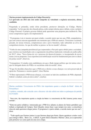 117
Marina promete implementação do Código Florestal jc
Lei aprovada em 2012 não está sendo cumprida na velocidade e urgência necessária, afirma
candidata
Perguntada se pretendia, sendo eleita presidente, promover alterações no Código, Marina
respondeu: "as leis que não são cláusula pétrea, estão sempre abertas para o debate, como o próprio
Código Florestal. O próprio governo federal pode apresentar uma proposta para melhorá-lo. Mas
nosso compromisso agora é de implementá-lo.
"O programa é em si mesmo um pacto selado, o acordo maior que nos une, PSB, companheiros,
que com certeza estavam aguardando este momento que o PSB nos anuncia. Trouxemos o acúmulo
passado, de nossas tristezas, compromissos com o povo brasileiro, tudo submetido ao crivo da
competência técnica. Ao que de melhor se pensa e se faz no mundo", afirmou.
"Venho de uma campanha presidencial que surpreendeu o País pelo apoio obtido junto a sociedade,
que externou sua insatisfação com o esgotamento da política tradicional, reiterada em junho-julho
de 2013", disse. "Nova forma de ver o processo de desenvolvimento e a incorporação de novos
temas e novas propostas. Essa experiência de mobilização social foi fundamental para unir os ideais
de justiça social", observou.
"Conseguimos 14 estados com candidaturas em que a Rede (grupo político que ela tentou criar e
que foi abrigado dentro do PSB) e os socialistas estão de acordo", disse.
"O que foi decidido chancelava que o PSB teria o direito a essas alianças e eu seria preservada de
apoiá-las. Permanece o mesmo quadro", disse Marina.
"O Beto representará o PSB nessas alianças, e eu estarei ao lado dos candidatos do PSB a deputado
federal e estadual, como já estava antes", concluiu
Marina candidata: 'Crescimento do PSB é tão importante quanto a criação da Rede' diário de
Pernambuco
A prática, contudo, não coincide com o discurso: ela não subirá em todos os palanques do partido
nos Estados
"Para mim, tão importante quanto a criação da Rede é o crescimento do PSB. Estamos juntos nesse
sentido".
"Sinto-me parte solidária e interessada que o PSB leve adiante os planos de futuro partidário que
tinham a inspiração de Campos. Sem Eduardo, temos hoje o que sempre nos uniu: a consciência
clara de onde queremos chegar juntos. O programa é o pacto selado, o acordo maior que nos une",
disse.
. "Tudo aquilo que fizemos juntos é o que faremos daqui pra frente. Quero agradecer a todos vocês
que comigo e Beto... Beto e eu... é difícil. A gente falava Eduardo e Marina", disse, ao se apresentar
pela primeira vez como parte de uma nova chapa.
 