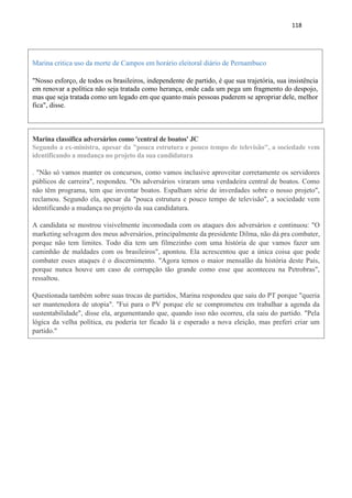 118
Marina critica uso da morte de Campos em horário eleitoral diário de Pernambuco
"Nosso esforço, de todos os brasileiros, independente de partido, é que sua trajetória, sua insistência
em renovar a política não seja tratada como herança, onde cada um pega um fragmento do despojo,
mas que seja tratada como um legado em que quanto mais pessoas puderem se apropriar dele, melhor
fica", disse.
Marina classifica adversários como 'central de boatos' JC
Segundo a ex-ministra, apesar da "pouca estrutura e pouco tempo de televisão", a sociedade vem
identificando a mudança no projeto da sua candidatura
. "Não só vamos manter os concursos, como vamos inclusive aproveitar corretamente os servidores
públicos de carreira", respondeu. "Os adversários viraram uma verdadeira central de boatos. Como
não têm programa, tem que inventar boatos. Espalham série de inverdades sobre o nosso projeto",
reclamou. Segundo ela, apesar da "pouca estrutura e pouco tempo de televisão", a sociedade vem
identificando a mudança no projeto da sua candidatura.
A candidata se mostrou visivelmente incomodada com os ataques dos adversários e continuou: "O
marketing selvagem dos meus adversários, principalmente da presidente Dilma, não dá pra combater,
porque não tem limites. Todo dia tem um filmezinho com uma história de que vamos fazer um
caminhão de maldades com os brasileiros", apontou. Ela acrescentou que a única coisa que pode
combater esses ataques é o discernimento. "Agora temos o maior mensalão da história deste País,
porque nunca houve um caso de corrupção tão grande como esse que aconteceu na Petrobras",
ressaltou.
Questionada também sobre suas trocas de partidos, Marina respondeu que saiu do PT porque "queria
ser mantenedora de utopia". "Fui para o PV porque ele se comprometeu em trabalhar a agenda da
sustentabilidade", disse ela, argumentando que, quando isso não ocorreu, ela saiu do partido. "Pela
lógica da velha política, eu poderia ter ficado lá e esperado a nova eleição, mas preferi criar um
partido."
 