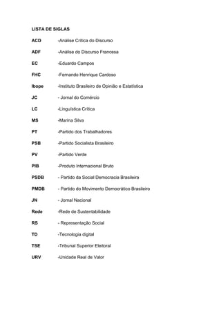 12
LISTA DE SIGLAS
ACD -Análise Crítica do Discurso
ADF -Análise do Discurso Francesa
EC -Eduardo Campos
FHC -Fernando Henrique Cardoso
Ibope -Instituto Brasileiro de Opinião e Estatística
JC - Jornal do Comércio
LC -Linguística Crítica
MS -Marina Silva
PT -Partido dos Trabalhadores
PSB -Partido Socialista Brasileiro
PV -Partido Verde
PIB -Produto Internacional Bruto
PSDB - Partido da Social Democracia Brasileira
PMDB - Partido do Movimento Democrático Brasileiro
JN - Jornal Nacional
Rede -Rede de Sustentabilidade
RS - Representação Social
TD -Tecnologia digital
TSE -Tribunal Superior Eleitoral
URV -Unidade Real de Valor
 