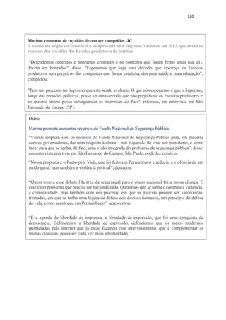 120
Marina: contratos de royalties devem ser cumpridos JC
A candidata negou ser favorável à lei aprovada no Congresso Nacional, em 2012, que altera os
repasses dos royalties dos Estados produtores de petróleo
"Defendemos contratos e honramos contratos e os contratos que foram feitos antes (da lei),
devem ser honrados", disse. "Esperamos que haja uma decisão que favoreça os Estados
produtores sem prejuízos das conquistas que foram estabelecidas para saúde e para educação",
completou.
"Tem um processo no Supremo que está sendo avaliado. O que nós esperamos é que o Supremo,
longe das pressões politicas, possa ter uma decisão que não prejudique os Estados produtores e
ao mesmo tempo possa salvaguardar os interesses do País", reforçou, em entrevista em São
Bernardo do Campo (SP).
Diário
Marina promete aumentar recursos do Fundo Nacional de Segurança Pública
“Vamos ampliar, sim, os recursos do Fundo Nacional de Segurança Pública para, em parceria
com os governadores, dar uma resposta à altura – não é questão de criar um ministério, é como
fazer para que se tenha, de fato, uma visão integrada do problema da segurança pública”, disse,
em entrevista coletiva, em São Bernardo do Campo, São Paulo, onde fez comício.
“Nossa proposta é o Pacto pela Vida, que foi feito em Pernambuco e reduziu a violência de um
modo geral, mas também a violência policial”, destacou.
“Quem trouxe esse debate [da área da segurança] para o plano nacional foi a nossa aliança. E
esse é um problema que precisa ser nacionalizado. Queremos que se tenha o combate à violência,
à criminalidade, mas também com um processo em que as polícias possam ser valorizadas,
treinadas, em que se tenha uma lógica de defesa dos direitos humanos, um princípio de defesa
da vida, como aconteceu em Pernambuco”, acrescentou.
“É a agenda da liberdade de imprensa, a liberdade de expressão, que foi uma conquista da
democracia. Defendemos a liberdade de expressão, defendemos que os meios modernos
propiciados pela internet que já estão fazendo esse atravessamento, que é complementar as
mídias clássicas, possa ser cada vez mais aprofundado.”
 