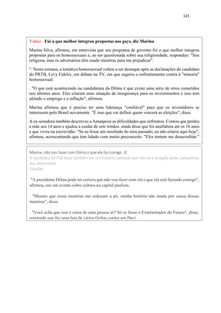 121
Yahoo Fui a que melhor integrou propostas aos gays, diz Marina
Marina Silva, afirmou, em entrevista que seu programa de governo foi o que melhor integrou
propostas para os homossexuais e, ao ser questionada sobre sua religiosidade, respondeu: "Sou
religiosa, mas os adversários têm usado mentiras para me prejudicar".
". Nesta semana, a temática homossexual voltou a ser destaque após as declarações do candidato
do PRTB, Levy Fidelix, em debate na TV, em que sugeriu o enfrentamento contra à "minoria"
homossexual.
. "O que está acontecendo na candidatura da Dilma é que existe uma série de erros cometidos
nos últimos anos. Eles criaram uma situação de insegurança para os investimentos e isso tem
afetado o emprego e a inflação", afirmou.
Marina afirmou que é preciso ter uma liderança "confiável" para que os investidores se
interessem pelo Brasil novamente. "É isso que vai definir quem vencerá as eleições", disse.
A ex-senadora também descreveu a Amanpour as dificuldades que enfrentou. Contou que perdeu
a mãe aos 14 anos e ajudou a cuidar de sete irmãos. ainda disse que foi analfabeta até os 16 anos
e que viveu na escravidão. "Se eu fosse um resultado do meu passado, eu não estaria aqui hoje",
afirmou, acrescentando que tem lidado com muito preconceito. "Eles tentam me desacreditar."
Marina: não vou fazer com Dilma o que ela faz comigo JC
A candidata do PSB disse também ter um histórico pessoal que não será atingido pelas campanhas
dos adversários
Estadão
"A presidente Dilma pode ter certeza que não vou fazer com ela o que ela está fazendo comigo",
afirmou, em um evento sobre cultura na capital paulista.
. "Mesmo que essas mentiras me reduzam a pó, minha história não muda por causa dessas
mentiras", disse.
. "Você acha que isso é coisa de uma pessoa só? Só se fosse o Exterminador do Futuro", disse,
repetindo que faz uma luta de vários Golias contra um Davi.
 