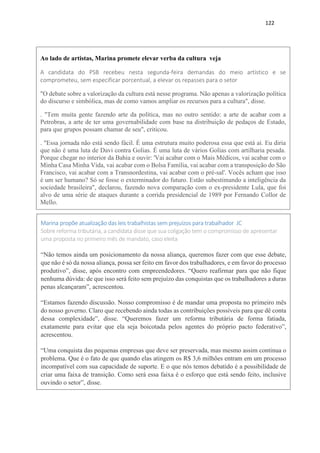 122
Ao lado de artistas, Marina promete elevar verba da cultura veja
A candidata do PSB recebeu nesta segunda-feira demandas do meio artístico e se
comprometeu, sem especificar porcentual, a elevar os repasses para o setor
"O debate sobre a valorização da cultura está nesse programa. Não apenas a valorização política
do discurso e simbólica, mas de como vamos ampliar os recursos para a cultura", disse.
. "Tem muita gente fazendo arte da política, mas no outro sentido: a arte de acabar com a
Petrobras, a arte de ter uma governabilidade com base na distribuição de pedaços de Estado,
para que grupos possam chamar de seu", criticou.
. "Essa jornada não está sendo fácil. É uma estrutura muito poderosa essa que está aí. Eu diria
que não é uma luta de Davi contra Golias. É uma luta de vários Golias com artilharia pesada.
Porque chegar no interior da Bahia e ouvir: 'Vai acabar com o Mais Médicos, vai acabar com o
Minha Casa Minha Vida, vai acabar com o Bolsa Família, vai acabar com a transposição do São
Francisco, vai acabar com a Transnordestina, vai acabar com o pré-sal'. Vocês acham que isso
é um ser humano? Só se fosse o exterminador do futuro. Estão subestimando a inteligência da
sociedade brasileira", declarou, fazendo nova comparação com o ex-presidente Lula, que foi
alvo de uma série de ataques durante a corrida presidencial de 1989 por Fernando Collor de
Mello.
Marina propõe atualização das leis trabalhistas sem prejuízos para trabalhador JC
Sobre reforma tributária, a candidata disse que sua coligação tem o compromisso de apresentar
uma proposta no primeiro mês de mandato, caso eleita
“Não temos ainda um posicionamento da nossa aliança, queremos fazer com que esse debate,
que não é só da nossa aliança, possa ser feito em favor dos trabalhadores, e em favor do processo
produtivo”, disse, após encontro com empreendedores. “Quero reafirmar para que não fique
nenhuma dúvida: de que isso será feito sem prejuízo das conquistas que os trabalhadores a duras
penas alcançaram”, acrescentou.
“Estamos fazendo discussão. Nosso compromisso é de mandar uma proposta no primeiro mês
do nosso governo. Claro que recebendo ainda todas as contribuições possíveis para que dê conta
dessa complexidade”, disse. “Queremos fazer um reforma tributária de forma fatiada,
exatamente para evitar que ela seja boicotada pelos agentes do próprio pacto federativo”,
acrescentou.
“Uma conquista das pequenas empresas que deve ser preservada, mas mesmo assim continua o
problema. Que é o fato de que quando elas atingem os R$ 3,6 milhões entram em um processo
incompatível com sua capacidade de suporte. E o que nós temos debatido é a possibilidade de
criar uma faixa de transição. Como será essa faixa é o esforço que está sendo feito, inclusive
ouvindo o setor”, disse.
 