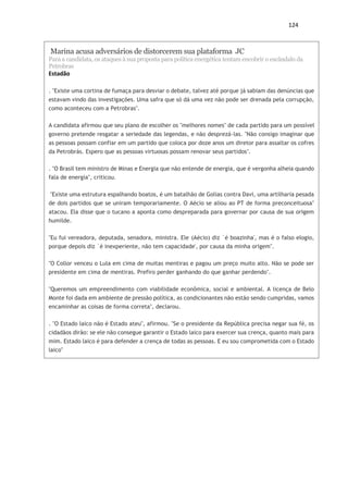 124
Marina acusa adversários de distorcerem sua plataforma JC
Para a candidata, os ataques à sua proposta para política energética tentam encobrir o escândalo da
Petrobras
Estadão
. "Existe uma cortina de fumaça para desviar o debate, talvez até porque já sabiam das denúncias que
estavam vindo das investigações. Uma safra que só dá uma vez não pode ser drenada pela corrupção,
como aconteceu com a Petrobras".
A candidata afirmou que seu plano de escolher os "melhores nomes" de cada partido para um possível
governo pretende resgatar a seriedade das legendas, e não desprezá-las. "Não consigo imaginar que
as pessoas possam confiar em um partido que coloca por doze anos um diretor para assaltar os cofres
da Petrobrás. Espero que as pessoas virtuosas possam renovar seus partidos".
. "O Brasil tem ministro de Minas e Energia que não entende de energia, que é vergonha alheia quando
fala de energia", criticou.
"Existe uma estrutura espalhando boatos, é um batalhão de Golias contra Davi, uma artilharia pesada
de dois partidos que se uniram temporariamente. O Aécio se aliou ao PT de forma preconceituosa"
atacou. Ela disse que o tucano a aponta como despreparada para governar por causa de sua origem
humilde.
"Eu fui vereadora, deputada, senadora, ministra. Ele (Aécio) diz `é boazinha', mas é o falso elogio,
porque depois diz `é inexperiente, não tem capacidade', por causa da minha origem".
"O Collor venceu o Lula em cima de muitas mentiras e pagou um preço muito alto. Não se pode ser
presidente em cima de mentiras. Prefiro perder ganhando do que ganhar perdendo".
"Queremos um empreendimento com viabilidade econômica, social e ambiental. A licença de Belo
Monte foi dada em ambiente de pressão política, as condicionantes não estão sendo cumpridas, vamos
encaminhar as coisas de forma correta", declarou.
. "O Estado laico não é Estado ateu", afirmou. "Se o presidente da República precisa negar sua fé, os
cidadãos dirão: se ele não consegue garantir o Estado laico para exercer sua crença, quanto mais para
mim. Estado laico é para defender a crença de todas as pessoas. E eu sou comprometida com o Estado
laico"
 