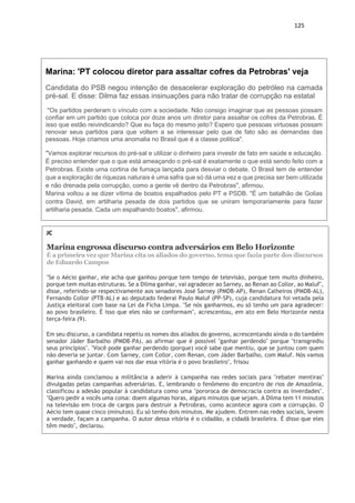 125
Marina: 'PT colocou diretor para assaltar cofres da Petrobras' veja
Candidata do PSB negou intenção de desacelerar exploração do petróleo na camada
pré-sal. E disse: Dilma faz essas insinuações para não tratar de corrupção na estatal
"Os partidos perderam o vínculo com a sociedade. Não consigo imaginar que as pessoas possam
confiar em um partido que coloca por doze anos um diretor para assaltar os cofres da Petrobras. É
isso que estão reivindicando? Que eu faça do mesmo jeito? Espero que pessoas virtuosas possam
renovar seus partidos para que voltem a se interessar pelo que de fato são as demandas das
pessoas. Hoje criamos uma anomalia no Brasil que é a classe politica".
"Vamos explorar recursos do pré-sal e utilizar o dinheiro para investir de fato em saúde e educação.
É preciso entender que o que está ameaçando o pré-sal é exatamente o que está sendo feito com a
Petrobras. Existe uma cortina de fumaça lançada para desviar o debate. O Brasil tem de entender
que a exploração de riquezas naturais é uma safra que só dá uma vez e que precisa ser bem utilizada
e não drenada pela corrupção, como a gente vê dentro da Petrobras", afirmou.
Marina voltou a se dizer vítima de boatos espalhados pelo PT e PSDB. "É um batalhão de Golias
contra David, em artilharia pesada de dois partidos que se uniram temporariamente para fazer
artilharia pesada. Cada um espalhando boatos", afirmou.
JC
Marina engrossa discurso contra adversários em Belo Horizonte
É a primeira vez que Marina cita os aliados do governo, tema que fazia parte dos discursos
de Eduardo Campos
"Se o Aécio ganhar, ele acha que ganhou porque tem tempo de televisão, porque tem muito dinheiro,
porque tem muitas estruturas. Se a Dilma ganhar, vai agradecer ao Sarney, ao Renan ao Collor, ao Maluf",
disse, referindo-se respectivamente aos senadores José Sarney (PMDB-AP), Renan Calheiros (PMDB-AL),
Fernando Collor (PTB-AL) e ao deputado federal Paulo Maluf (PP-SP), cuja candidatura foi vetada pela
Justiça eleitoral com base na Lei da Ficha Limpa. "Se nós ganharmos, eu só tenho um para agradecer:
ao povo brasileiro. É isso que eles não se conformam", acrescentou, em ato em Belo Horizonte nesta
terça-feira (9).
Em seu discurso, a candidata repetiu os nomes dos aliados do governo, acrescentando ainda o do também
senador Jáder Barbalho (PMDB-PA), ao afirmar que é possível "ganhar perdendo" porque "transgrediu
seus princípios". "Você pode ganhar perdendo (porque) você sabe que mentiu, que se juntou com quem
não deveria se juntar. Com Sarney, com Collor, com Renan, com Jáder Barbalho, com Maluf. Nós vamos
ganhar ganhando e quem vai nos dar essa vitória é o povo brasileiro", frisou
Marina ainda conclamou a militância a aderir à campanha nas redes sociais para "rebater mentiras"
divulgadas pelas campanhas adversárias. E, lembrando o fenômeno do encontro de rios de Amazônia,
classificou a adesão popular à candidatura como uma "pororoca de democracia contra as inverdades".
"Quero pedir a vocês uma coisa: doem algumas horas, alguns minutos que sejam. A Dilma tem 11 minutos
na televisão em troca de cargos para destruir a Petrobras, como acontece agora com a corrupção. O
Aécio tem quase cinco (minutos). Eu só tenho dois minutos. Me ajudem. Entrem nas redes sociais, levem
a verdade, façam a campanha. O autor dessa vitória é o cidadão, a cidadã brasileira. É disso que eles
têm medo", declarou.
 