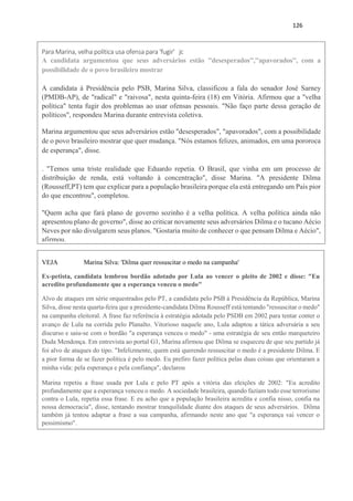 126
Para Marina, velha política usa ofensa para 'fugir' jc
A candidata argumentou que seus adversários estão ''desesperados'',''apavorados'', com a
possibilidade de o povo brasileiro mostrar
A candidata à Presidência pelo PSB, Marina Silva, classificou a fala do senador José Sarney
(PMDB-AP), de "radical" e "raivosa", nesta quinta-feira (18) em Vitória. Afirmou que a "velha
política" tenta fugir dos problemas ao usar ofensas pessoais. "Não faço parte dessa geração de
políticos", respondeu Marina durante entrevista coletiva.
Marina argumentou que seus adversários estão "desesperados", "apavorados", com a possibilidade
de o povo brasileiro mostrar que quer mudança. "Nós estamos felizes, animados, em uma pororoca
de esperança", disse.
. "Temos uma triste realidade que Eduardo repetia. O Brasil, que vinha em um processo de
distribuição de renda, está voltando à concentração", disse Marina. "A presidente Dilma
(Rousseff,PT) tem que explicar para a população brasileira porque ela está entregando um País pior
do que encontrou", completou.
"Quem acha que fará plano de governo sozinho é a velha política. A velha política ainda não
apresentou plano de governo", disse ao criticar novamente seus adversários Dilma e o tucano Aécio
Neves por não divulgarem seus planos. "Gostaria muito de conhecer o que pensam Dilma e Aécio",
afirmou.
VEJA Marina Silva: 'Dilma quer ressuscitar o medo na campanha'
Ex-petista, candidata lembrou bordão adotado por Lula ao vencer o pleito de 2002 e disse: "Eu
acredito profundamente que a esperança venceu o medo"
Alvo de ataques em série orquestrados pelo PT, a candidata pelo PSB à Presidência da República, Marina
Silva, disse nesta quarta-feira que a presidente-candidata Dilma Rousseff está tentando "ressuscitar o medo"
na campanha eleitoral. A frase faz referência à estratégia adotada pelo PSDB em 2002 para tentar conter o
avanço de Lula na corrida pelo Planalto. Vitorioso naquele ano, Lula adaptou a tática adversária a seu
discurso e saiu-se com o bordão "a esperança venceu o medo" - uma estratégia de seu então marqueteiro
Duda Mendonça. Em entrevista ao portal G1, Marina afirmou que Dilma se esqueceu de que seu partido já
foi alvo de ataques do tipo. "Infelizmente, quem está querendo ressuscitar o medo é a presidente Dilma. E
a pior forma de se fazer política é pelo medo. Eu prefiro fazer política pelas duas coisas que orientaram a
minha vida: pela esperança e pela confiança", declarou
Marina repetiu a frase usada por Lula e pelo PT após a vitória das eleições de 2002: "Eu acredito
profundamente que a esperança venceu o medo. A sociedade brasileira, quando faziam todo esse terrorismo
contra o Lula, repetia essa frase. E eu acho que a população brasileira acredita e confia nisso, confia na
nossa democracia", disse, tentando mostrar tranquilidade diante dos ataques de seus adversários. Dilma
também já tentou adaptar a frase a sua campanha, afirmando neste ano que "a esperança vai vencer o
pessimismo".
 