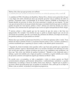 127
Marina volta a dizer que quer governar com melhores
A candidata disse que acredita na democracia brasileira e na vitória da esperança sobre o medo JC
A candidata do PSB à Presidência da República, Marina Silva, afirmou nesta quinta-feira (4) que
a sua chapa está sendo criticada por dizer que pretende governar com os melhores de todos os
partidos. Perguntada sobre a possibilidade de ter Renan Calheiros (PMDB) na Presidência do
Senado durante seu governo, se eleita, ela evitou mencionar o senador em sua resposta. "Eu não
vejo que erro possa haver em um governante dizer para a sociedade brasileira que quer os melhores
quadros do ponto de vista técnico, político e ético", afirmou em entrevista durante sua visita à
Expointer, feira internacional do agronegócio que ocorre na região metropolitana de Porto Alegre.
"É preciso colocar o olhar naquilo que nos faz maiores do que nós somos e não ficar nos
apequenando. Por exemplo: Essa história de que se ganha (a eleição) alguém que vem de um
movimento da sociedade, que não é em função das estruturas do dinheiro, do tempo de televisão,
dos partidos poderosos, de que poderá ser cassado."
Marina disse que acredita na democracia brasileira e na vitória da esperança sobre o medo. "Essa
história de medo eu durante 30 anos vi as pessoas fazerem contra o Lula, e eu dizia e acreditava e
continuo acreditando que a esperança já venceu o medo, e não adianta querer ressuscitá-lo.
" Segundo ela, foram levantadas várias questões sobre o que fazer para garantir que a agricultura
brasileira continue vigorosa. Questionada sobre se os recentes encontros com lideranças do setor
têm servido para quebrar a suposta resistência que havia à sua candidatura entre produtores, ela
disse que "não existe esta história de quebrar resistência". "Quando se tem disposição para o
diálogo, a gente não trabalha com a lógica de quebrar a resistência. A gente trabalha com a ideia
de que possa construir convergências naquilo que interessa ao Brasil", falou.
De acordo com a ex-senadora, se toda a população e todos os setores querem um Brasil
economicamente próspero, politicamente democrático e ambientalmente sustentável, a questão
fundamental é ter diálogo e buscar da melhor forma esses objetivos. "Alguém que se propõe a
governar o Brasil não pode pensar que vai quebrar as resistências. Deve achar que ao se dispor ao
debate e não ao embate, vai produzir convergências progressivas.
 
