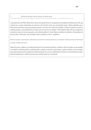 128
JC Marina diz que quer manter avanços na política social
A candidata defendeu que o país chegou às políticas sociais de segunda geração, com transferência de renda
A presidenciável do PSB, Marina Silva, disse nesta quarta-feira (3), em palestra na Faculdade de Medicina da USP, que
o Brasil teve avanços importantes na economia e de inclusão social, que ela pretende manter. Marina defendeu que o
Brasil saiu das políticas sociais de primeira geração, com base em conceito de caridade, e chegou às políticas sociais de
segunda geração, com transferência de renda e que isso precisa ser mantido. "Mas também temos dito que chegaremos
às políticas sociais de terceira geração, com inclusão produtiva", disse Marina ao público de médicos e funcionários da
área da saúde. "Queremos uma sociedade criativa, produtiva e livre", completou.
Marina ressaltou sua proposta, elaborada com Eduardo Campos quando vivo, de destinar 10% da receita da União para
a saúde, medida necessária
Marina fez para o público seu tradicional discurso de renovação da política. Lembrou a fala de Campos de que quando
a sociedade se afasta da política, a política perde, e quando as pessoas se aproximam, a política melhora. Citou exemplos
dessa aproximação positiva quando da redemocratização, do ciclo de estabilização econômica e da distribuição de renda.
Marina defendeu para o público presente que a política pode ser "revigorada".
 