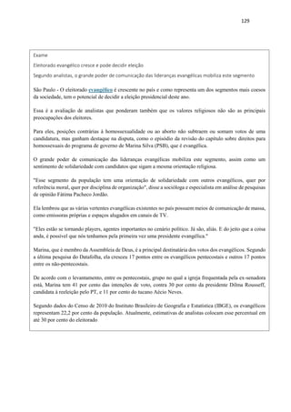 129
Exame
Eleitorado evangélico cresce e pode decidir eleição
Segundo analistas, o grande poder de comunicação das lideranças evangélicas mobiliza este segmento
São Paulo - O eleitorado evangélico é crescente no país e como representa um dos segmentos mais coesos
da sociedade, tem o potencial de decidir a eleição presidencial deste ano.
Essa é a avaliação de analistas que ponderam também que os valores religiosos não são as principais
preocupações dos eleitores.
Para eles, posições contrárias à homossexualidade ou ao aborto não subtraem ou somam votos de uma
candidatura, mas ganham destaque na disputa, como o episódio da revisão do capítulo sobre direitos para
homossexuais do programa de governo de Marina Silva (PSB), que é evangélica.
O grande poder de comunicação das lideranças evangélicas mobiliza este segmento, assim como um
sentimento de solidariedade com candidatos que sigam a mesma orientação religiosa.
"Esse segmento da população tem uma orientação de solidariedade com outros evangélicos, quer por
referência moral, quer por disciplina de organização", disse a socióloga e especialista em análise de pesquisas
de opinião Fátima Pacheco Jordão.
Ela lembrou que as várias vertentes evangélicas existentes no país possuem meios de comunicação de massa,
como emissoras próprias e espaços alugados em canais de TV.
"Eles estão se tornando players, agentes importantes no cenário político. Já são, aliás. E do jeito que a coisa
anda, é possível que nós tenhamos pela primeira vez uma presidente evangélica."
Marina, que é membro da Assembleia de Deus, é a principal destinatária dos votos dos evangélicos. Segundo
a última pesquisa do Datafolha, ela cresceu 17 pontos entre os evangélicos pentecostais e outros 17 pontos
entre os não-pentecostais.
De acordo com o levantamento, entre os pentecostais, grupo no qual a igreja frequentada pela ex-senadora
está, Marina tem 41 por cento das intenções de voto, contra 30 por cento da presidente Dilma Rousseff,
candidata à reeleição pelo PT, e 11 por cento do tucano Aécio Neves.
Segundo dados do Censo de 2010 do Instituto Brasileiro de Geografia e Estatística (IBGE), os evangélicos
representam 22,2 por cento da população. Atualmente, estimativas de analistas colocam esse percentual em
até 30 por cento do eleitorado
 