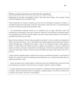 130
Links de entrevistas e debates
http://g1.globo.com/jornal-nacional/noticia/2014/08/eduardo-campos-e-
entrevistado-no-jornal-nacional.html Acessado em 30 de junho de 15.
http://www1.folha.uol.com.br/poder/2014/07/1486533-entrevista-eduardo-
campos.shtml Acessado em 30 de junho de 15.
http://g1.globo.com/politica/eleicoes/2014/noticia/2014/10/leia-e-veja-integra-
do-debate-na-globo.html Acesso em 30 de junho de 15.
http://g1.globo.com/jornal-nacional/noticia/2014/08/marina-silva-e-entrevistada-
no-jornal-nacional.html Acessado em 30 de junho de 15.
https://www.youtube.com/watch?v=i5TX1t9DT7c Acessado em 30 de junho de
15.
https://www.youtube.com/watch?v=2OqWxrjhLwY Acessado em 30 de junho de
15.
Marina: pesquisa representa um momento da campanha jc
Marina afirmou ainda que "não vale tudo para ganhar uma eleição" estadão
Questionada se irá mudar sua estratégia, afirmou: "Nós vamos fazer o debate, não o embate. Vamos
continuar dialogando com a sociedade", disse
"Somos diferentes em relação ao projeto que hoje tem uma estratégia de agressão, de boatos. A
sociedade brasileira tem maturidade. No decorrer do processo, haverá de firmar o seu posicionamento
com base nas ideias que estamos apresentando", disse.
. "Nós apresentamos propostas através de um programa que os nossos adversários ainda não
apresentaram seus programas. Para que as metas em relação aos 10% do PIB para a educação possam
ser antecipadas com a escola de tempo integral, para que os nossos jovens possam ter uma escola de
qualidade que melhore as suas vidas".
Marina afirmou ainda que "não vale tudo para ganhar uma eleição" e voltou a lembrar da campanha de
1989, o que tinha feito ontem. "Eu vi o (Fernando) Collor de Mello ganhar uma eleição do Lula usando a
mesma estratégia que a presidente está usando. E não foi um resultado bom para o País, porque o
dividiu. Eu quero ganhar uma eleição com base no debate, nas propostas, e não com a indústria da
calúnia, da mentira, do boato, do preconceito e da difamação. Eu lutei muito quando faziam a mesma
coisa que fazem agora comigo. O mesmo punhal enferrujado está agora sendo usado contra mim",
afirmou.
"Todos os demais candidatos fazem o debate como se fosse um problema dos Estados, e não do governo
federal. Em um País em que 56 mil pessoas são assassinadas por ano. A maioria das pessoas jovens e
negras das periferias", disse.
. "Vamos em parceria com os governadores e diferentes setores da sociedade fazer com que se tenha
uma segurança que combata o tráfico de armas, de drogas e respeite a vida dos cidadãos".
. "Eu estou dizendo que quero governar com os melhores e acredito que existem pessoas boas em todos
os lugares, dentro dos partidos, dentro do Congresso, na gestão pública. Se a Dilma se conforma em
conversar com os piores, esse não é o meu objetivo".
 