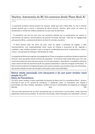 131
Marina: Autonomia do BC foi consenso desde Plano Real JC
Marina lembrou que o ex-presidente Lula manteve os instrumentos macroeconômicos do governo do
PSDB
"A autonomia do Banco Central sempre foi consenso, desde que veio o Plano Real. Eu não vi nenhum
partido dizendo que é contra a autonomia do Banco Central", afirmou, após visitar um centro de
atendimento a vítimas de violência doméstica na zona leste de São Paulo.
. "O presidente Lula até fez uma carta aos brasileiros dizendo que se comprometia em manter os
instrumentos de política macroeconômica do governo Fernando Henrique. Tudo isso foi negligenciado
pelo governo Dilma, a autonomia do Banco Central foi corroída na prática."
. "O Brasil precisa fazer seu dever de casa", disse ao repetir a promessa de resgatar o tripé
macroeconômico, com responsabilidade fiscal, metas de inflação e autonomia do BC. Segundo a
candidata, essas medidas ajudarão o país a recuperar credibilidade para atrair investimentos e voltar a
crescer, com geração de emprego e distribuição de renda.
A campanha de Dilma tem sugerido na propaganda de TV que as propostas econômicas de Marina poderiam
oferecer riscos aos ganhos sociais recentes da população. "As mentiras estão sendo ditas para criar uma
cortina de fumaça por quem não quer assumir os erros que cometeu", disse Marina. A candidata relacionou
ainda o tema da falta de autonomia do BC aos supostos desmandos e casos de corrupção na Petrobras. "O
Banco Central autônomo é fundamental para evitar que se aconteça o que acontece hoje com a Petrobras,
que perdeu metade do valor de mercado e está quatro vezes mais endividada."
Marina rebate associação com banqueiros e diz que quem recebeu maior
doação foi o PT
Diário de Pernambuco
"Em 2010, quem recebeu a maior quantidade de doações do Banco Itaú foi a presidente Dilma", afirmou,
referindo-se aqui ao PT, partido da presidente, e rebatendo, assim, as insinuações com relação à
proximidade com Neca Setúbal, educadora, herdeira do Itaú e coordenadora do programa da coligação
liderada pelo PSB.
"Há uma visão autoritária de um setor da esquerda que, se você estiver a serviço deles, então você está
ungido pelo manto da sua proteção. Se você tem uma escolha, então você passa a ser satanizado", afirmou.
 