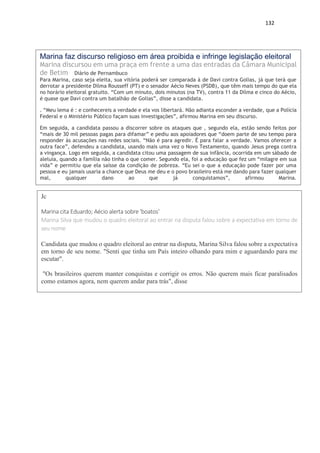 132
Marina faz discurso religioso em área proibida e infringe legislação eleitoral
Marina discursou em uma praça em frente a uma das entradas da Câmara Municipal
de Betim Diário de Pernambuco
Para Marina, caso seja eleita, sua vitória poderá ser comparada à de Davi contra Golias, já que terá que
derrotar a presidente Dilma Rousseff (PT) e o senador Aécio Neves (PSDB), que têm mais tempo do que ela
no horário eleitoral gratuito. “Com um minuto, dois minutos (na TV), contra 11 da Dilma e cinco do Aécio,
é quase que Davi contra um batalhão de Golias”, disse a candidata.
. “Meu lema é : e conhecereis a verdade e ela vos libertará. Não adianta esconder a verdade, que a Polícia
Federal e o Ministério Público façam suas investigações”, afirmou Marina em seu discurso.
Em seguida, a candidata passou a discorrer sobre os ataques que , segundo ela, estão sendo feitos por
“mais de 30 mil pessoas pagas para difamar” e pediu aos apoiadores que “doem parte de seu tempo para
responder às acusações nas redes sociais. “Não é para agredir. É para falar a verdade. Vamos oferecer a
outra face”, defendeu a candidata, usando mais uma vez o Novo Testamento, quando Jesus prega contra
a vingança. Logo em seguida, a candidata citou uma passagem de sua infância, ocorrida em um sábado de
aleluia, quando a família não tinha o que comer. Segundo ela, foi a educação que fez um “milagre em sua
vida” e permitiu que ela saísse da condição de pobreza. “Eu sei o que a educação pode fazer por uma
pessoa e eu jamais usaria a chance que Deus me deu e o povo brasileiro está me dando para fazer qualquer
mal, qualquer dano ao que já conquistamos”, afirmou Marina.
Jc
Marina cita Eduardo; Aécio alerta sobre 'boatos'
Marina Silva que mudou o quadro eleitoral ao entrar na disputa falou sobre a expectativa em torno de
seu nome
Candidata que mudou o quadro eleitoral ao entrar na disputa, Marina Silva falou sobre a expectativa
em torno de seu nome. "Senti que tinha um País inteiro olhando para mim e aguardando para me
escutar".
"Os brasileiros querem manter conquistas e corrigir os erros. Não querem mais ficar paralisados
como estamos agora, nem querem andar para trás", disse
 