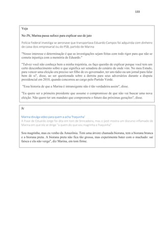133
Veja
No JN, Marina passa sufoco para explicar uso de jato
Polícia Federal investiga se aeronave que transportava Eduardo Campos foi adquirida com dinheiro
de caixa dois empresarial ou do PSB, partido de Marina
"Nosso interesse e determinação é que as investigações sejam feitas com todo rigor para que não se
cometa injustiça com a memória de Eduardo."
"Talvez você não conheça bem a minha trajetória, eu faço questão de explicar porque você tem um
certo desconhecimento sobre o que significa ser senadora do cenário de onde vim. No meu Estado,
para vencer uma eleição era preciso ser filho de ex-governador, ter um rádio ou um jornal para falar
bem de si", disse, ao ser questionada sobre a derrota para seus adversários durante a disputa
presidencial em 2010, quando concorreu ao cargo pelo Partido Verde.
"Essa historia de que a Marina é intransigente não é tão verdadeira assim", disse.
"Eu quero ser a primeira presidente que assume o compromisso de que não vai buscar uma nova
eleição. Não quero ter um mandato que comprometa o futuro das próximas gerações", disse.
Jc
Marina divulga vídeo para quem a acha 'fraquinha'
A frase de Eduardo Jorge foi dita em tom de brincadeira, mas o post mostra um discurso inflamado de
Marina em que ela se dirige ''a quem diz que sou magrinha e fraquinha''
Sou magrinha, mas eu venho da Amazônia. Tem uma árvore chamada biorana, tem a biorana branca
e a biorana preta. A biorana preta não fica tão grossa, mas experimenta bater com o machado: sai
faísca e ela não verga", diz Marina, em tom firme.
 