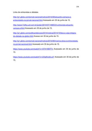 136
Links de entrevistas e debates
http://g1.globo.com/jornal-nacional/noticia/2014/08/eduardo-campos-e-
entrevistado-no-jornal-nacional.html Acessado em 30 de junho de 15.
http://www1.folha.uol.com.br/poder/2014/07/1486533-entrevista-eduardo-
campos.shtml Acessado em 30 de junho de 15.
http://g1.globo.com/politica/eleicoes/2014/noticia/2014/10/leia-e-veja-integra-
do-debate-na-globo.html Acesso em 30 de junho de 15.
http://g1.globo.com/jornal-nacional/noticia/2014/08/marina-silva-e-entrevistada-
no-jornal-nacional.html Acessado em 30 de junho de 15.
https://www.youtube.com/watch?v=i5TX1t9DT7c Acessado em 30 de junho de
15.
https://www.youtube.com/watch?v=2OqWxrjhLwY Acessado em 30 de junho de
15.
 