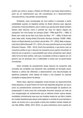14
partido que venha a ocupar o Palácio do Planalto e que fosse desenvolvida a
partir de um realinhamento que não considerasse só o desenvolvimento
macroeconômico, mas também socioambiental.
Entretanto, essa conceituação de nova política é esvaziada e perde
credibilidade quando na trajetória política do Brasil olhamos para algumas
campanhas vinda pós-ditadura, pois é notório que grande parte destas também
fizeram esse discurso, como é possível ser visto em alguns slogans de
campanha: Um novo tempo vai começar (Collor - PRN atual PTC – 1989), O
Brasil, sem medo de ser feliz (Luiz Inácio da Silva - PT – 1989), O Brasil não
pode voltar atrás. Avança Brasil (Fernando Henrique Cardoso -PSDB -1998),
Quero um Brasil decente (Luiz Inácio Lula da Silva - PT – 2002), Mais mudança,
mais futuro (Dilma Rousseff - PT – 2014), Um novo caminho para um novo Brasil
(Eduardo Campos - PSB – 2014). Como fica percebível, o que temos visto na
conjuntura política é que o discurso de campanha pouco ganha concretude no
exercício de um governo, o que possibilita que outras campanhas usem dessa
velha forma de fazer política, visto que a sociedade continua a esperar por um
governo que se preocupe com a coletividade e rompa com as governanças
minoritarista.
Outra condição de esvaziamento desse discurso de campanha está
ancorada nas condições que colocaram dois candidatos de formação social,
histórica e política tão diferentes a desenvolverem uma discursivização de
aparência justaposta, onde cabeça de chapa e vice tivessem as mesmas
condições e espaço dentro da aliança.
Diante disso, algumas indagações iniciais levaram ao desenvolvimento
dessa pesquisa, as quais ficaram em torno das seguintes perguntas: por que e
como os presidenciáveis construíram uma discursivização de aparência de
justaposição? E ainda como tais construções buscaram alcançar por meio de
uma reorganização do conhecimento que os eleitores tinham acerca desses
candidatos (conhecimento esse que nos modelos metais de van Dijk é tratado
por modelo episódico) para desse modo legitimar o controle de suas decisões e
ações, de acordo com o que propõe a teoria dos modelos mentais tratado por
van Dijk (2000a, 2000b, 2010, 2012), os quais priorizamos como suporte em
 