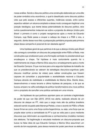 15
nossa análise. Sendo o discurso político uma construção elaborada por uma elite
de poder simbólico e/ou econômico, o qual é classificado como discurso público
visto que pelo acesso a diferentes suportes, instâncias sociais, entre outros
aspectos validam um alcance ampliado e desse modo conseguem legitimar uma
posição ideológica, que diante dessa potencialidade do discurso político, dois
outros questionamentos instauram-se sobre a proposta da aliança Unidos pelo
Brasil: o primeiro é como o projeto reorganiza-se após a morte de Eduardo
Campos, cuja Rede passa a ocupar a cabeça da chapa e o PSB o vice, e
segundo, diante desse novo fato a justaposição partidária proposta pela primeira
etapa dessa campanha é possível de ser atestada agora?
Uma hipótese geral de que partimos é de que a aliança Unidos pelo Brasil
não conseguiu consolidar um discurso de justaposição entre PSB e a Rede, mas
construções que sinalizaram para uma formação centrada no presidenciável que
encabeçava a chapa. Tal hipótese é mais contundente quando há o
realinhamento da chapa e Marina Silva assume o encabeçamento após a morte
de Eduardo Campos. O que nos leva para uma segunda hipótese de trabalho de
que os presidenciáveis se valeram de estratégias discursivo-cognitivas (pelo
discurso modificar pontos de vistas) para validar construções que fossem
capazes de consolidar a popularidade e aceitabilidade nacional a Eduardo
Campos através da visibilidade e credibilidade de Marina Silva. Diante disso,
desenvolvemos a nossa terceira e última hipótese de pesquisa, a de que se
buscou amparo na velha estratégia de política transformadora e/ou nova política
com o propósito de camuflar uma política centrada em uma minoria.
As hipóteses de que partimos apontam para um controle e legitimidade
de poder de que van Dijk (2010, 2012) nos alerta, realizado através de um
discurso de ataque ao PT, visto que o cargo mais alto da política brasileira
estava/á sendo ocupado pela liderança Petista, a isso o acordo do PSB e a Rede
busca firmar-se como uma força contra-hegemônica, ou seja, uma força que se
propõe estar contra a centralidade do PT e que se volta para o povo mediante
discursos que reformulem as experiências e conhecimentos (modelos mentais)
dos eleitores. Tal legitimação é veiculada mediante um discurso-proposta que
busca na falsa ideia de que Eduardo Campos e Marina Silva assumiram um
acordo de tom equiparado, para dessa maneira ter poder para levar os eleitores
 