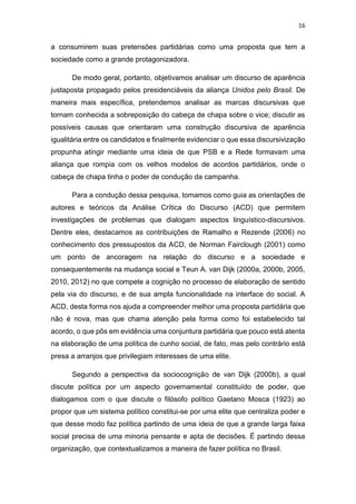 16
a consumirem suas pretensões partidárias como uma proposta que tem a
sociedade como a grande protagonizadora.
De modo geral, portanto, objetivamos analisar um discurso de aparência
justaposta propagado pelos presidenciáveis da aliança Unidos pelo Brasil. De
maneira mais específica, pretendemos analisar as marcas discursivas que
tornam conhecida a sobreposição do cabeça de chapa sobre o vice; discutir as
possíveis causas que orientaram uma construção discursiva de aparência
igualitária entre os candidatos e finalmente evidenciar o que essa discursivização
propunha atingir mediante uma ideia de que PSB e a Rede formavam uma
aliança que rompia com os velhos modelos de acordos partidários, onde o
cabeça de chapa tinha o poder de condução da campanha.
Para a condução dessa pesquisa, tomamos como guia as orientações de
autores e teóricos da Análise Crítica do Discurso (ACD) que permitem
investigações de problemas que dialogam aspectos linguístico-discursivos.
Dentre eles, destacamos as contribuições de Ramalho e Rezende (2006) no
conhecimento dos pressupostos da ACD, de Norman Fairclough (2001) como
um ponto de ancoragem na relação do discurso e a sociedade e
consequentemente na mudança social e Teun A. van Dijk (2000a, 2000b, 2005,
2010, 2012) no que compete a cognição no processo de elaboração de sentido
pela via do discurso, e de sua ampla funcionalidade na interface do social. A
ACD, desta forma nos ajuda a compreender melhor uma proposta partidária que
não é nova, mas que chama atenção pela forma como foi estabelecido tal
acordo, o que pôs em evidência uma conjuntura partidária que pouco está atenta
na elaboração de uma política de cunho social, de fato, mas pelo contrário está
presa a arranjos que privilegiam interesses de uma elite.
Segundo a perspectiva da sociocognição de van Dijk (2000b), a qual
discute política por um aspecto governamental constituído de poder, que
dialogamos com o que discute o filósofo político Gaetano Mosca (1923) ao
propor que um sistema político constitui-se por uma elite que centraliza poder e
que desse modo faz política partindo de uma ideia de que a grande larga faixa
social precisa de uma minoria pensante e apta de decisões. É partindo dessa
organização, que contextualizamos a maneira de fazer política no Brasil.
 