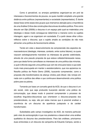 17
Como é percebível, os arranjos partidários organizam-se em prol de
interesses e favorecimentos de poucos, os quais mantêm ampliado uma grande
distância entre políticos (representantes) e sociedade (representados). É diante
desse fosso entre esses dois grupos que chamamos atenção para a importância
de uma Análise Crítica das construções discursivas da esfera política. Pois como
discute van Dijk (2000b) o discurso é um espaço pelo qual se materializa uma
ideologia e desse modo consegue-se determinar a maneira como os sujeitos
interagem, agem e se organizam em sociedade. É a partir desse olhar crítico-
reflexivo sobre o discurso, que o sujeito amplia as condições de não mais
alimentar uma política de favorecimento elitista.
Tendo em vista o desenvolvimento da compreensão dos aspectos da
macroestrutura (ideologia, interesse, contexto, entre outros fatores), os quais
visavam estrategicamente manobrar os interesses da grande coletividade,
através de uma pseudo proposta de que estava voltada/interessada nessa,
para que desta forma camuflasse os interesses de uma política das minorias,
a qual é difunda segundo uma política que vem de cima para baixo e que está
muito mais preocupada em manter o assistencialismo, que nos apoiamos na
filosofia política de Pedro Demo (2006), buscando compreender, como a
proposta dita transformadora da aliança Unidos pelo Brasil, não rompia em
nada com a política das elites e que continuava desenvolvendo uma política
pobre para os pobres.
Tomando por base um conceito geral da ACD, de que o discurso é um
ato social, visto que seja produzido buscando atender uma prática de
comunicação, que desse modo é possível compreender o processo de
escolhas linguístico-discursivas que orientaram o discurso-proposta dos
presidenciáveis, ou seja, são por estas marcas que é possível analisar a
ocorrência de um discurso de aparência justaposto e de caráter
transformador.
Subsidiados pelo campo investigativo da ACD, de maneira particular
pelo víeis da sociocognição é que nos prestamos a desenvolver uma análise
qualitativa do discurso dos presidenciáveis. Para tais análises, priorizamos
duas entrevistas e um discurso de campanha de Eduardo Campos, sendo a
 