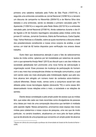 18
primeira uma sabatina realizada pela Folha de São Paulo (15/07/14), a
segunda uma entrevista concedida ao Jornal Nacional (12/08/14) e o terceiro
um discurso de campanha no Maranhão (29/04/15) e de Marina Silva dois
debates e uma entrevista, sendo os debates o primeiro veiculado pela TV
Aparecida (11/09/14) e o segundo pela Rede Globo (02/10/14) e a entrevista
veiculado pelo Jornal Nacional (27/08/14). Ainda coletamos durante o dia 01
de Agosto a 04 de Outubro reportagens veiculadas pelas mídias online dos
jornais G1 notícias, Jornal do Comércio, Diário de Pernambuco, Carta Capital,
Veja, Yahoo Notícias e o Estadão, sobre as quais recortamos o discurso direto
dos presidenciáveis constituindo a nossa única corpora de análise, a qual
somou um total de 62 textos dispostos para verificação nos anexos desse
trabalho.
Outro fator que destacamos atenção é para o fato de selecionarmos
textos da mídia online; optamos por tal modalidade por estarmos de acordo
com o que apresenta Araújo Neto3 (2013) ao discutir que o uso das mídias na
sociedade globalizada tem promovido uma nova forma de estruturação e
organização social. Esse processo de mudança da participação do homem
com o seu meio traz consequências diretas na interação comunicativa, a qual
vem sendo cada vez mais alcançada pela midiatização digital, que pelo seu
livre alcance tem atingido um número maior de contextos sócio-histórico-
cultural diferentes. Desse modo, vemos como a conjuntura social tem sido
afetada pelas novas tecnologias digitais (doravante TD) e como essas têm
desencadeado novas relações entre o meio, a sociedade e as relações de
sentido.
Diante dessa constatação e pelo amplo poder de acesso que as mídias
têm, que estas são cada vez mais recorridas como divulgadoras de pessoas
e/ou ideias por meio de uma composição discursiva que também é moldada
pelo aparato digital. Nessa perspectiva, priorizamos esse espaço das novas
mídias para coletarmos o nosso corpus de pesquisa, uma vez que de modo
particular, no cenário brasileiro, atualizamos um novo jeito de fazer política
que se dá através de uma proposta que concentra um amplo poder de alcance
3
Doutor em ciência da comunicação e professor da Universidade do Estado do Rio Grande do Norte –
UERN.
 