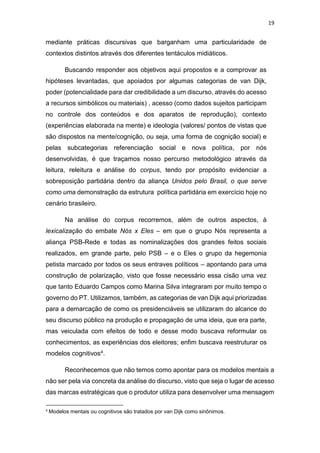 19
mediante práticas discursivas que barganham uma particularidade de
contextos distintos através dos diferentes tentáculos midiáticos.
Buscando responder aos objetivos aqui propostos e a comprovar as
hipóteses levantadas, que apoiados por algumas categorias de van Dijk,
poder (potencialidade para dar credibilidade a um discurso, através do acesso
a recursos simbólicos ou materiais) , acesso (como dados sujeitos participam
no controle dos conteúdos e dos aparatos de reprodução), contexto
(experiências elaborada na mente) e ideologia (valores/ pontos de vistas que
são dispostos na mente/cognição, ou seja, uma forma de cognição social) e
pelas subcategorias referenciação social e nova política, por nós
desenvolvidas, é que traçamos nosso percurso metodológico através da
leitura, releitura e análise do corpus, tendo por propósito evidenciar a
sobreposição partidária dentro da aliança Unidos pelo Brasil, o que serve
como uma demonstração da estrutura política partidária em exercício hoje no
cenário brasileiro.
Na análise do corpus recorremos, além de outros aspectos, à
lexicalização do embate Nós x Eles – em que o grupo Nós representa a
aliança PSB-Rede e todas as nominalizações dos grandes feitos sociais
realizados, em grande parte, pelo PSB – e o Eles o grupo da hegemonia
petista marcado por todos os seus entraves políticos – apontando para uma
construção de polarização, visto que fosse necessário essa cisão uma vez
que tanto Eduardo Campos como Marina Silva integraram por muito tempo o
governo do PT. Utilizamos, também, as categorias de van Dijk aqui priorizadas
para a demarcação de como os presidenciáveis se utilizaram do alcance do
seu discurso público na produção e propagação de uma ideia, que era parte,
mas veiculada com efeitos de todo e desse modo buscava reformular os
conhecimentos, as experiências dos eleitores; enfim buscava reestruturar os
modelos cognitivos4.
Reconhecemos que não temos como apontar para os modelos mentais a
não ser pela via concreta da análise do discurso, visto que seja o lugar de acesso
das marcas estratégicas que o produtor utiliza para desenvolver uma mensagem
4
Modelos mentais ou cognitivos são tratados por van Dijk como sinônimos.
 