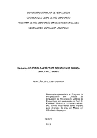 2
UNIVERSIDADE CATÓLICA DE PERNAMBUCO
COORDENAÇÃO GERAL DE PÓS-GRADUAÇÃO
PROGRAMA DE PÓS-GRADUAÇÃO EM CIÊNCIAS DA LINGUAGEM
MESTRADO EM CIÊNCIAS DA LINGUAGEM
UMA ANÁLISE CRÍTICA DA PROPOSTA DISCURSIVA DA ALIANÇA
UNIDOS PELO BRASIL
ANA CLÁUDIA SOARES DE PAIVA
Dissertação apresentada ao Programa de
Pós-graduação em Ciências da
Linguagem da Universidade Católica de
Pernambuco sob a orientação do Prof. Dr.
Karl-Heinz Efken e da coorientadora Prof.ª
Dra. Isabela Rêgo Barros como requisito
para obtenção do grau em Mestre em
Ciência da Linguagem.
RECIFE
2015
 