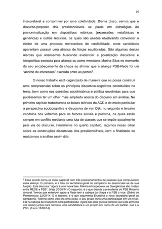 20
interpretável e consumível por uma coletividade. Diante disso, vemos que o
discurso-proposto dos presidenciáveis se pauta em estratégias de
pronominalização em dispositivos retóricos (expressões metafóricas e
genéricas) e outros recursos, os quais são usados objetivando convencer o
eleitor de uma proposta merecedora de credibilidade, onde candidatos
aparentam possuir uma aliança de forças equilibradas. São algumas destas
marcas que analisamos buscando evidenciar a polarização discursiva e
ideopolítica exercida pela aliança ou como menciona Marina Silva no momento
do seu encabeçamento de chapa ao afirmar que a aliança PSB-Rede foi um
“acordo de interesses” exercido entre as partes5.
O nosso trabalho está organizado de maneira que se possa construir
uma compreensão sobre os princípios discursivo-cognitivos constituídos no
texto, bem como nas questões sociohistórica e política envolvidas para que
pudéssemos ter um olhar mais ampliado acerca do discurso em análise. No
primeiro capítulo trabalhamos as bases teóricas da ACD e de modo particular
a perspectiva sociocognitiva e discursiva de van Dijk, no segundo e terceiro
capítulos nos voltamos para os fatores sociais e políticos, os quais estão
sempre em conflito mediante uma luta de classes que se impõe socialmente
pela via do discurso. Finalmente no quarto capítulo, laçamos nosso olhar
sobre as construções discursivas dos presidenciáveis, com a finalidade de
realizamos a análise assim dita.
5 Esse acordo torna-se mais palpável com três posicionamentos de pessoas que compuseram
essa aliança. O primeiro, é a fala do secretário-geral de campanha ao desvincular-se de sua
função. Este discursa: “agora é uma nova fase. Marina é hospedeira, as divergências são muitas
entre REDE e PSB”. (Veja 20/08/14) O segundo, é o que discute o presidente do PSB Roberto
Amaral, “temos que entender agora a Rede tem a cabeça da chapa e o PSB o vice. (Diário de
Pernambuco 22/09/14) E o terceiro, é o que argumenta Erundina a nova secretária-geral de
campanha, “Marina como vice era uma coisa, o seu grupo tinha uma participação em um nível.
Ela na cabeça da chapa tem outra participação. Agora são dois grupos políticos que pela primeira
vez atuam juntos para construir uma candidatura e um projeto em nome de um partido, que é o
PSB. (Terra 18/09/14)
 