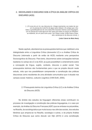 21
2. DESVELANDO O DISCURSO SOB A ÓTICA DA ANÁLISE CRÍTICA DO
DISCURSO (ACD)
[...] O curso de um rio, seu discurso-rio, /chega raramente a se reatar de vez;
um rio precisa de muito fio de água /para refazer o fio antigo que o fez.
Salvo a grandiloqüência de uma cheia /lhe impondo interina outra linguagem,
um rio precisa de muita água em fios /para que todos os poços se enfrasem:
se reatando, de um para outro poço, /em frases curtas, então frase a frase,
até a sentença-rio do discurso único[...]
(João Cabral de Melo Neto)
Neste capítulo, abordaremos os pressupostos teóricos que viabilizam uma
dialogicidade entre a Linguística Crítica (doravante LC) e a Análise Crítica do
Discurso (retomada a partir de então de ACD) mediante uma perspectiva
Sociocognitiva do Discurso. Para tanto, discorremos sobre concepções teóricas
basilares no campo da LC e da ACD, as quais possibilitam o entendimento sobre
a concepção de língua, sujeito, contexto, discurso e poder social. Tais
pressupostos teóricos são fundamentais para o que se propõe discutir neste
estudo, visto que nos possibilitaram compreender a constituição das práticas
discursivas como resultantes de uma atividade comunicativa que é situada nos
campos social, histórico, cultural e cognitivo (VAN DIJK, 2000).
2.1Pressuposto teórico da Linguística Crítica (LC) e da Análise Crítica
do Discurso (ACD)
No âmbito dos estudos da linguagem diferentes áreas contribuem no
processo de investigação e constituição das práticas linguageiras, é o caso por
exemplo, da Análise do Discurso Francesa (ADF) que se embasa na psicanálise,
na filosofia, da sociolinguística que muito busca nas ciências sociais, dos estudos
literários que ampara-se na filosofia, sociologia e outras, e da própria Análise
Crítica do Discurso que como discute van Dijk (2010) é uma constituição
 