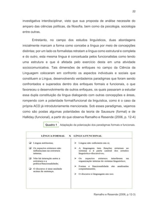 22
investigativa interdisciplinar, visto que sua proposta de análise necessite do
amparo das ciências políticas, da filosofia, bem como da psicologia, sociologia
entre outras.
Entretanto, no campo dos estudos linguísticos, duas abordagens
inicialmente marcam a forma como concebe a língua por meio de concepções
distintas; por um lado os formalistas retratam a língua como estrutural e completa
e do outro, esta mesma língua é conceituada pelos funcionalistas como tendo
uma estrutura e que é afetada pelo exercício desta em uma atividade
sociocomunicativa. Tais dimensões de enfoques no campo da Ciência da
Linguagem colocaram em confronto os aspectos individuais e sociais que
constituem a Língua, desenvolvendo verdadeiros paradigmas que foram sendo
confrontados e superados dentro dos enfoques formais e funcionais, o que
favoreceu o desenvolvimento de outros enfoques, os quais passaram a estudar
essa dupla constituição da língua dialogando com outras concepções e áreas,
rompendo com a polaridade formal/funcional da linguística, como é o caso da
própria ACD já introdutoriamente mencionada. Sob esses paradigmas, vejamos
como são postas algumas polaridades da teoria de Saussure (formal) e de
Halliday (funcional), a partir do que observa Ramalho e Resende (2006, p. 12-4)
Quadro 1 Adaptação da polarização dos paradigmas formais e funcionais.
Ramalho e Resende (2006, p.12-3)
 