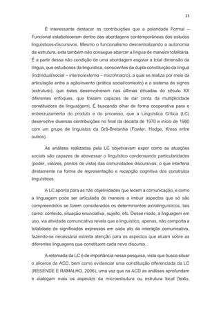 23
É interessante destacar as contribuições que a polaridade Formal –
Funcional estabeleceram dentro das abordagens contemporâneas dos estudos
linguísticos-discursivos. Mesmo o funcionalismo descentralizando a autonomia
da estrutura, este também não consegue abarcar a língua de maneira totalitária.
É a partir dessa não condição de uma abordagem esgotar a total dimensão da
língua, que estudiosos da linguística, conscientes da dupla constituição da língua
(individual/social – interno/externo – micro/macro), a qual se realiza por meio da
articulação entre a ação/evento (prática social/contexto) e o sistema de signos
(estrutura), que estes desenvolveram nas últimas décadas do século XX
diferentes enfoques, que fossem capazes de dar conta da multiplicidade
constituidora da língua(gem). É buscando olhar de forma cooperativa para o
entrecruzamento do produto e do processo, que a Linguística Crítica (LC)
desenvolve diversas contribuições no final da década de 1970 e início de 1980
com um grupo de linguistas da Grã-Bretanha (Fowler, Hodge, Kress entre
outros).
As análises realizadas pela LC objetivavam expor como as atuações
sociais são capazes de atravessar o linguístico condensando particularidades
(poder, valores, pontos de vista) das comunidades discursivas, o que interferia
diretamente na forma de representação e recepção cognitiva dos construtos
linguísticos.
A LC aponta para as não objetividades que tecem a comunicação, e como
a linguagem pode ser articulada de maneira a imbuir aspectos que só são
compreendidos se forem considerados os determinantes extralinguísticos, tais
como: contexto, situação enunciativa, sujeito, etc. Desse modo, a linguagem em
uso, via atividade comunicativa revela que o linguístico, apenas, não comporta a
totalidade de significados expressos em cada ato da interação comunicativa,
fazendo-se necessária estreita atenção para os aspectos que atuam sobre as
diferentes linguagens que constituem cada novo discurso.
A retomada da LC é de importância nessa pesquisa, visto que busca situar
o alicerce da ACD, bem como evidenciar uma constituição diferenciada da LC
(RESENDE E RAMALHO, 2006), uma vez que na ACD as análises aprofundam
e dialogam mais os aspectos da microestrutura ou estrutura local [texto,
 