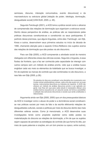 24
semioses, discurso, interação comunicativa, evento discursivos] e da
macroestrutura ou estrutura global [relação de poder, ideologia, dominação,
desigualdade social] (VAN DIJK, 2005. p. 48).
Segundo Fairclough (2001), a ACD toma a prática social como o alicerce
de compreensão das relações de dominação que organizam a estrutura social.
Dentro dessa perspectiva de análise, as práticas são as responsáveis pelas
práticas discursivas constituindo-as e constituindo os seus participantes. É
partindo dessa premissa, que alguns linguistas, entre eles: Fairclough, van Dijk,
Kress e outros, desenvolvem seus primeiros estudos no início da década de
1990, chamando atenção para o aspecto Crítico-Reflexivo dos sujeitos acerca
das relações de dominação que são postas via ato discursivo.
Para van Dijk (2005), a ACD compreende a atividade social de maneira
dialogada com diferentes áreas das ciências sociais. Segundo o linguista, é essa
fluidez de fronteira, que a faz ser conhecida pela capacidade de interagir com
outros campos sem um método de análise pronto, visto que a análise busca
englobar cada vez mais os elementos da totalidade que se busca investigar, a
fim de explicitar as marcas de controle que são combinadas no ato discursivo, a
isso fala van Dijk (2005, p.38):
Os estudos do discurso constituem uma disciplina de cruzamento com
muitas outras subdisciplinas e áreas, cada uma das quais com as suas
teorias, instrumentos descritivos ou métodos de inquérito. A ACD não
oferece um método de análise discursiva pronto a ser aplicado em
geral, mas frisa sim que para cada estudo é necessário efetuar uma
análise teórica exaustiva de um assunto social, de forma a possibilitar
a seleção das estruturas discursivas e sociais que serão analisadas e
relacionadas.
Argumenta ainda van Dijk (2000, 2005) que um dos pressupostos básicos
da ACD é investigar como o abuso de poder e a dominância social constituem-
se nas práticas sociais por meio da fala e da escrita efetivando relações de
desigualdades culturais, sociais e políticas por meio do discurso dentro das mais
diferentes esferas sociais. Como já mencionado, a ACD desenvolve suas
investigações tendo como propósito explicitar como estão postas na
materialização do discurso as relações de dominação, a fim de que os sujeitos
sejam capazes de perceber as estratégias de controle (de que forma foi dito, por
meio de quais palavras e orações, em um tom preciso ou opaco, entre outros),
 