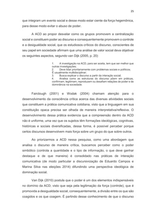 25
que integram um evento social e desse modo estar ciente da força hegemônica,
para desse modo evitar o abuso de poder.
A ACD ao propor desvelar como os grupos promovem a centralização
social e constituem poder ao discurso e consequentemente promovem o controle
e a desigualdade social, que os estudiosos críticos do discurso, conscientes de
seu papel em sociedade afirmam que uma análise de valor social deva objetivar
os seguintes aspectos, segundo van Dijk (2005, p. 20)
1. A investigação na ACD, para ser aceita, tem que ser melhor que
outras investigações;
2. Deve lidar prioritariamente com problemas sociais e políticos;
É usualmente multidisciplinar;
3. Busca explicar o discurso a partir da interação social;
4. Analisa como as estruturas do discurso põem em práticas,
confirmam, legitimam, reproduzem ou desafiam relações de poder e de
dominância na sociedade.
Fairclough (2001) e Wodak (2004) chamam atenção para o
desenvolvimento da consciência crítica acerca das diversas atividades sociais
que constituem a prática comunicativa cotidiana, visto que a linguagem em sua
constituição opaca precisa ser olhada de maneira interpretativa/reflexiva. O
desenvolvimento dessa prática evidencia que a compreensão dentro da ACD
não é uniforme, uma vez que os sujeitos têm formações ideológicas, cognitivas,
históricas e sociais diversificadas, dessa forma, é possível perceber porque
certos discursos desenvolvem mais força sobre um grupo do que sobre outros.
Ao priorizarmos a ACD nessa pesquisa, como uma abordagem que
analisa o discurso de maneira crítica, buscamos perceber como o poder
simbólico (controla a quantidade e o tipo de informação, o que deve ganhar
destaque e de que maneira) é consolidado nas práticas de interação
comunicativa (de modo particular a discursivização de Eduardo Campos e
Marina Silva nas eleições 2014) difundindo uma perspectiva ideológica de
dominação social.
Van Dijk (2010) postula que o poder é um dos elementos indispensáveis
no domínio da ACD, visto que seja pela legitimação da força (controle), que é
promovida a desigualdade social, consequentemente, a divisão entre os que são
coagidos e os que coagem. É partindo desse conhecimento de que o discurso
 