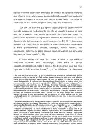 26
político concentra poder e tem condições de controlar as ações dos eleitores,
que olhamos para o discurso dos presidenciáveis buscando tornar conhecido
que aspectos de controle estavam sendo postos através da discursivização dos
candidatos em prol da manutenção de uma perspectiva minoritarista.
Van Dijk (2010) discute que o poder social6 (engloba o poder simbólico)
tem sido realizado de modo diferente, pois não se busca ter o alcance do outro
pela via da coerção, mas através de práticas discursivas que usando da
persuasão ou da manipulação agem sobre a mente e determinam ações. Diante
dessa maneira de instaurar poder e controlar ações, van Dijk (2010) destaca que
na sociedade contemporânea os espaços de lutas assentam-se sobre o acesso
a mente (conhecimentos, atitudes, ideologias, normas valores), pois
controlando-a determina-se ações, as quais “sejam compatíveis com o interesse
daqueles que detêm o poder” (p.18).
É diante desse novo lugar de controle: a mente (e aqui achamos
importante fazermos uma conceituação breve entre os termos
consciência/inconsciência, razão e mente, a fim de deixarmos claro que novo
lugar de controle estamos lidando)7, que os estudiosos da abordagem
6 Ao falar em poder social, van Dijk (2010) considera as relações de controle entre grupos,
classes ou formações sociais, as quais buscam pela via do discurso consolidar esse acesso a
mente do outro (representação cognitiva) seja por meio “da riqueza, do posto, da posição, do
status, da autoridade, do conhecimento, das habilidades, dos privilégios ou mesmo pelo o mero
pertencimento a um grupo dominante ou majoritário” (2010, p. 42). Segundo o autor, essa forma
de organização social desenvolve tipos de interação diferentes, visto que a partir dessas relações
de poder social não são todos os sujeitos podem ou têm condições de discursivamente
expressarem suas opiniões, ideias e crenças. Mas são interpelados por formas de comunicações
discursivas, entre elas a persuasão, a informação, a manipulação, que agem sobre suas mentes
de modo não percebível, em grande parte, o que faz com que esses sujeitos ajam de acordo
com os interesses de uma representação, de um grupo ou um sujeito societal, que em dada
estruturação social tem potencialidade para controlar as mentes por meio do acesso as práticas
de discurso.
7 Gostaríamos de fazer saber da complexidade de conceituação, bem como dos vários enfoques,
os quais apresentam abordagens diferentes sobre os termos, entretanto, as concepções aqui
recorridas não são usadas como fontes superiores, mas que respondem ao que se propõe neste
trabalho. Para tratarmos o primeiro termo recorremos a Sigmund Freud (2011), que vai dizer que
consciente e inconsciente são partes estruturantes da mente ou aparelho psíquico, além de um
terceiro nomeado de pré-consciência. Segundo o psicanalista, a consciência está relacionada
com a capacidade do sujeito exercer controle de suas ações, emoções, desejos e sensações,
ou seja, um sujeito que está ciente, no controle, de todo o seu mover no processo da relação
social. Ao passo que o inconsciente é caracterizado como o campo que é desconhecido e que
está fora do controle previsível da consciência, no qual estão contidos os desejos e ações mais
sublimadas pelo Ego e Superego, os quais tornam-se conhecidos quando algumas situações
rompem a lógica do conhecido, como é o caso do ato falho, do sonho, da terapia, entre outros.
Para conceituação do segundo termo, fazemos uma ressalva: considerando a filosofia em três
 