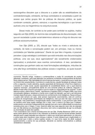 27
sociocognitiva discutem que o discurso e o poder são os estabilizadores do
controle/dominação, entretanto, tal força controladora é consolidada a partir do
acesso que certos grupos têm às práticas de discurso público, as quais
combinam conteúdo, gênero, estrutura, e suportes tecnológicos o que tornam
audíveis uma voz hegemônica na conjuntura social.
Desse modo, ter controle ou ter poder para controlar os sujeitos, implica
segundo van Dijk (2005), ter domínio das competências de discursivização, visto
que em sociedade o poder social determina o alcance e a força do discurso nas
práticas sociocomunicativas.
Van Dijk (2005, p. 25), discute que “todos os níveis e estruturas do
contexto, do texto e conversação podem ser, em princípio, mais ou menos
controlados por falantes poderosos”. Diante do que fala o linguista, é possível
perceber o jogo estratégico controlador que está embutido nas discursivizações
políticas, uma vez que, seus agenciadores8 são socialmente credenciados
(aprovados) a produzirem seus eventos comunicativos. A isso, percebemos
construções que ganham cada vez mais formulações estratégicas, imbuídas de
uma alta força controladora das práticas sociais e cognitivas, as quais buscam
momentos, filosofia antiga, moderna e contemporânea a razão foi conceituada de modos
diferentes, entretanto, para esta definição nos pautamos na filosofia contemporânea de Richard
Rorty (disponível em: http://ghiraldelli.pro.br/a-invencao-da-razao), o qual afirma que a razão tem
no mínimo três características. A primeira é a razão técnica, aquela faculdade de adequar meios
a fins; a segunda, é razão valorativa, aquela capacidade de hierarquizar e fixar fins e objetivos e
a terceira é a razão social, aquela capacidade de sociabilidade liberal, com a qual dizemos
“sejamos racionais”, principalmente diante de uma iminente prática de violência. Segundo o
filósofo é esse olhar conjunto que explica o que é a razão e a capacidade de ser racional. E para
falarmos sobre o último termo “mente”, reportamos a Vygotsky (2001) e Piaget (1999), que numa
conceituação dialógica, retrataram a mente como o lugar da cognição, que vem a ser estruturas
mentais específicas para o desenvolvimento do conhecimento e da inteligência. Nesse enfoque,
o sujeito está sempre em ação, está sempre repensando (acomodando), está em contínuo
processo de reorganização (assimilação) da inteligência, visto que esta não seja o acúmulo de
informação, mas justamente a reorganização desse conhecimento, o que promove ação direta
na maneira como esse sujeito interage com o meio, com o outros e os fatos que o rodeiam,
evidenciando um princípio indispensável da cognição que vem a ser a reflexividade na conjuntura
sociodiscursiva que o integra. A isso, fazemos saber que seja segundo esse viés da cognição
que van Dijk alicerça sua abordagem discursiva, bem como a capacidade de agir na condução
ou recondução da ação dos sujeitos.
8 Em consonância com a teoria sociodiscursiva de van Dijk, Charles Bazerman (2007) em sua
teoria sobre gêneros discursivos e seu interesse na dinâmica social da escrita também destaca
atenção para o papel daqueles que adquirem o status quo social para agenciarem um discurso,
e sobre estes atos imputarem suas crenças e valores. O autor destaca que a legitimidade e o
poder social que é dado a certos sujeitos sociais, é o que torna capaz de abolir qualquer
questionamento a acerca de sua produção, elevando os eventos comunicativos a práticas
verdadeiras e absolutas.
 