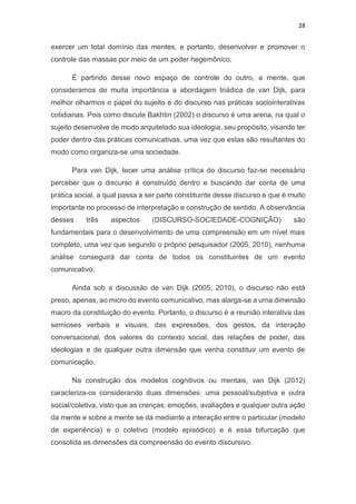 28
exercer um total domínio das mentes, e portanto, desenvolver e promover o
controle das massas por meio de um poder hegemônico.
É partindo desse novo espaço de controle do outro, a mente, que
consideramos de muita importância a abordagem triádica de van Dijk, para
melhor olharmos o papel do sujeito e do discurso nas práticas sociointerativas
cotidianas. Pois como discute Bakhtin (2002) o discurso é uma arena, na qual o
sujeito desenvolve de modo arquitetado sua ideologia, seu propósito, visando ter
poder dentro das práticas comunicativas, uma vez que estas são resultantes do
modo como organiza-se uma sociedade.
Para van Dijk, tecer uma análise crítica do discurso faz-se necessário
perceber que o discurso é construído dentro e buscando dar conta de uma
prática social, a qual passa a ser parte constituinte desse discurso e que é muito
importante no processo de interpretação e construção de sentido. A observância
desses três aspectos (DISCURSO-SOCIEDADE-COGNIÇÃO) são
fundamentais para o desenvolvimento de uma compreensão em um nível mais
completo, uma vez que segundo o próprio pesquisador (2005, 2010), nenhuma
análise conseguirá dar conta de todos os constituintes de um evento
comunicativo.
Ainda sob a discussão de van Dijk (2005, 2010), o discurso não está
preso, apenas, ao micro do evento comunicativo, mas alarga-se a uma dimensão
macro da constituição do evento. Portanto, o discurso é a reunião interativa das
semioses verbais e visuais, das expressões, dos gestos, da interação
conversacional, dos valores do contexto social, das relações de poder, das
ideologias e de qualquer outra dimensão que venha constituir um evento de
comunicação.
Na construção dos modelos cognitivos ou mentais, van Dijk (2012)
caracteriza-os considerando duas dimensões: uma pessoal/subjetiva e outra
social/coletiva, visto que as crenças, emoções, avaliações e qualquer outra ação
da mente e sobre a mente se dá mediante a interação entre o particular (modelo
de experiência) e o coletivo (modelo episódico) e é essa bifurcação que
consolida as dimensões da compreensão do evento discursivo.
 